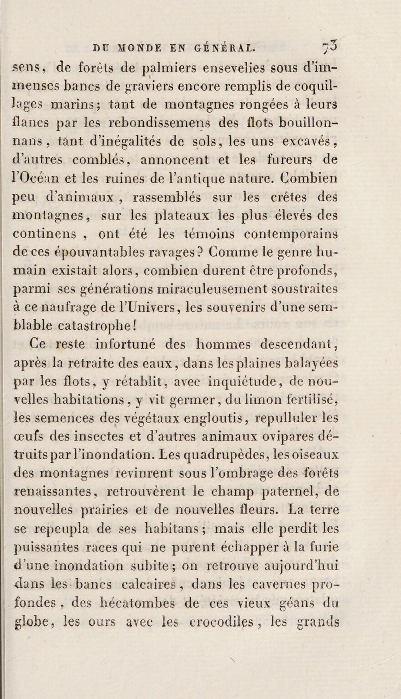 sens, de forêts de palmiers ensevelies sous d’im¬ menses bancs de graviers encore remplis de coquil¬ lages marins; tant de montagnes rongées à leurs flancs par les rebondissemens des flots bouillon- nans, tant d’inégalités de sols, les uns excavés, d’autres comblés, annoncent et les fureurs de l’Océan et les ruines de l’antique nature. Combien peu d’animaux , rassemblés sur les crêtes des montagnes, sur les plateaux les plus élevés des continens , ont été les témoins contemporains deces épouvantables ravages? Comme le genre hu¬ main existait alors, combien durent être profonds, parmi ses générations miraculeusement soustraites à ce naufrage de l’Univers, les souvenirs d’une sem¬ blable catastrophe! Ce reste infortuné des hommes descendant, après la retraite des eaux, dans les plaines balayées par les flots, y rétablit, avec inquiétude, de nou¬ velles habitations, y vit germer, du limon fertilisé, les semences des végétaux engloutis, repulluler les œufs des insectes et d’autres animaux ovipares dé¬ truits par l’inondation. Les quadrupèdes, les oiseaux des montagnes revinrent sous l’ombrage des forêts renaissantes, retrouvèrent le champ paternel, de nouvelles prairies et de nouvelles fleurs. La terre se repeupla de ses habitans ; mais elle perdit les puissantes races qui ne purent échapper à la furie d’une inondation subite ; on retrouve aujourd’hui dans les bancs calcaires, dans les cavernes pro¬ fondes , des hécatombes de ces vieux géans du globe, les ours avec les crocodiles, les grands