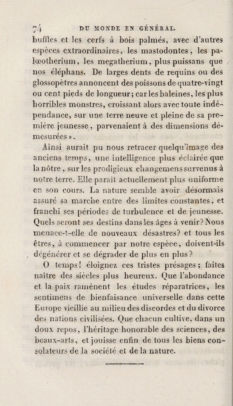 buffles et les cerfs à bois palmés, avec d’autres espèces extraordinaires, les mastodontes, les pa- lœotherium, les mégathérium, plus puissans que nos éléphans. De larges dents de requins ou des glûssopètres annoncent des poissons de quatre-vingt ou cent pieds de longueur; car les baleines, les plus horribles monstres, croissant alors avec toute indé¬ pendance, sur une terre neuve et pleine de sa pre¬ mière jeunesse, parvenaient à des dimensions dé¬ mesurées ». Ainsi aurait pu nous retracer quelqu’image des anciens temps, une intelligence plus éclairée que la nôtre, sur les prodigieux ehangemens survenus à notre terre. Elle paraît actuellement plus uniforme en son cours. La nature semble avoir désormais assuré sa marche entre des limites constantes, et franchi scs périodes de turbulence et de jeunesse. Quels seront ses destins dans les âges à venir? ÎNous menace-t-elle de nouveaux désastres? et tous les êtres, a commencer par notre espèce, doivent-ils , dégénérer et se dégrader de plus en plus ? O temps ! éloignez ces tristes présages ; faites naître des siècles plus heureux. Que l’abondance et la paix ramènent les études réparatrices, les sentimens de bienfaisance universelle dans cette Europe vieillie au milieu des discordes et du divorce des nations civilisées. Que chacun cultive, dans un doux repos, l’héritage honorable des sciences, des beaux-arts, et jouisse enfin de tous les biens con¬ solateurs de la société et de la nature.