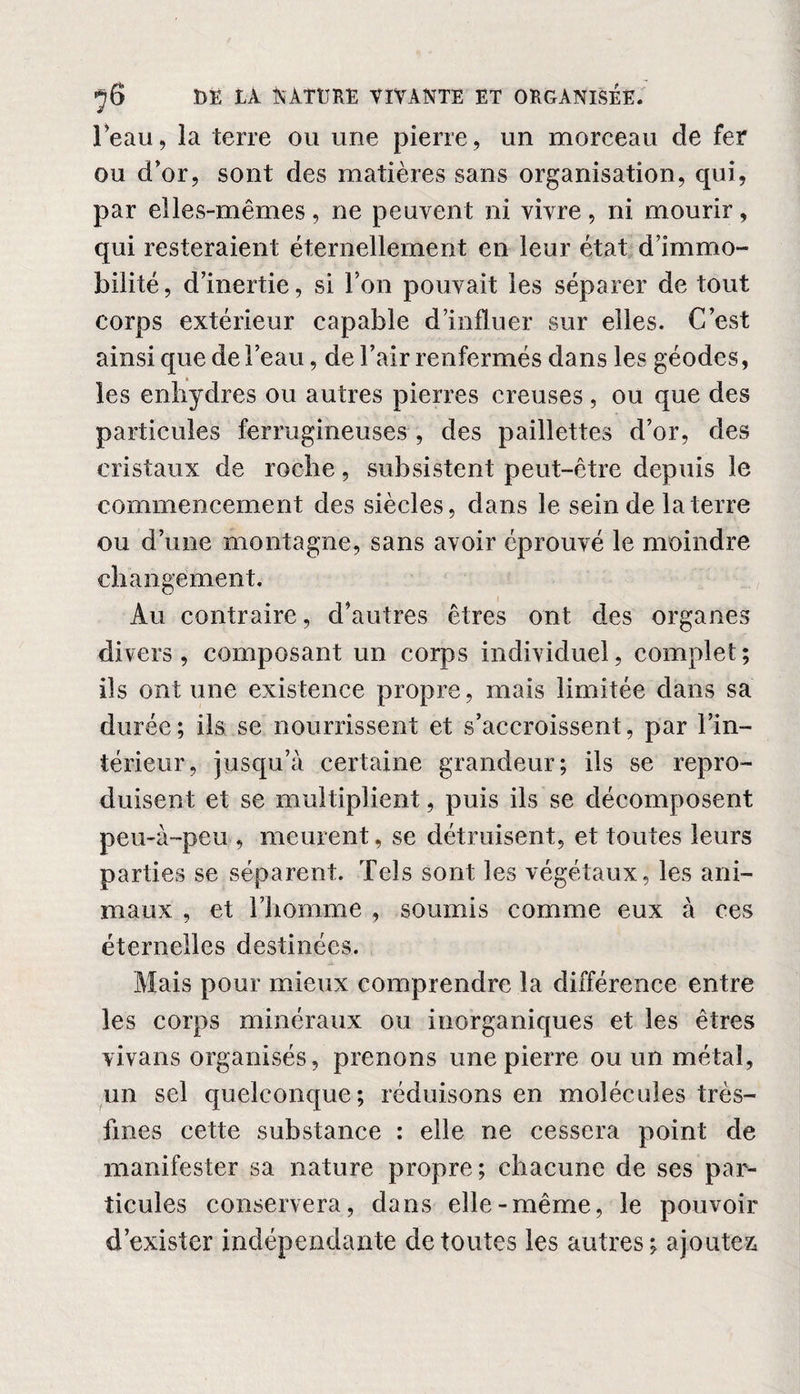 l’eau, la terre on une pierre, un morceau de fer ou d’or, sont des matières sans organisation, qui, par elles-mêmes, ne peuvent ni vivre, ni mourir, qui resteraient éternellement en leur état d’immo¬ bilité , d’inertie, si l’on pouvait les séparer de tout corps extérieur capable d’influer sur elles. C’est ainsi que de l’eau, de l’air renfermés dans les géodes, les enliydres ou autres pierres creuses, ou que des particules ferrugineuses , des paillettes d’or, des cristaux de roche, subsistent peut-être depuis le commencement des siècles, dans le sein de la terre ou d’une montagne, sans avoir éprouvé le moindre changement. Au contraire, d’autres êtres ont des organes divers, composant un corps individuel, complet; ils ont une existence propre, mais limitée dans sa durée; ils se nourrissent et s’accroissent, par l’in¬ térieur, jusqu’à certaine grandeur; ils se repro¬ duisent et se multiplient, puis ils se décomposent peu-à-peu , meurent, se détruisent, et toutes leurs parties se séparent. Tels sont les végétaux, les ani¬ maux , et l’homme , soumis comme eux à ces éternelles destinées. Mais pour mieux comprendre la différence entre les corps minéraux ou inorganiques et les êtres vivans organisés, prenons une pierre ou un métal, un sel quelconque; réduisons en molécules très- fines cette substance : elle ne cessera point de manifester sa nature propre; chacune de ses par¬ ticules conservera, dans elle-même, le pouvoir d’exister indépendante de toutes les autres; ajoutez,