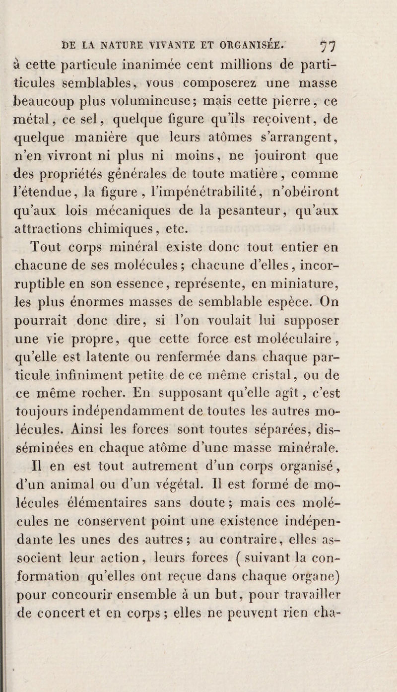 à cette particule inanimée cent millions de parti- ticules semblables, vous composerez une masse beaucoup plus volumineuse ; mais cette pierre, ce métal, ce sel, quelque figure qu'ils reçoivent, de quelque manière que leurs atomes s'arrangent, n’en vivront ni plus ni moins, ne jouiront que des propriétés générales de toute matière, comme l’étendue, la figure, l’impénétrabilité, n’obéiront qu’aux lois mécaniques de la pesanteur, qu’aux attractions chimiques, etc. Tout corps minéral existe donc tout entier en chacune de ses molécules ; chacune d’elles, incor¬ ruptible en son essence, représente, en miniature, les plus énormes masses de semblable espèce. On pourrait donc dire, si l’on voulait lui supposer une vie propre, que cette force est moléculaire, qu’elle est latente ou renfermée dans chaque par¬ ticule infiniment petite de ce même cristal, ou de ce même rocher. En supposant qu’elle agît, c’est toujours indépendamment de toutes les autres mo¬ lécules. Ainsi les forces sont toutes séparées, dis¬ séminées en chaque atome d’une masse minérale. Il en est tout autrement d’un corps organisé, d’un animal ou d’un végétal. Il est formé de mo¬ lécules élémentaires sans doute ; mais ces molé¬ cules ne conservent point une existence indépen¬ dante les unes des autres; au contraire, elles as¬ socient leur action, leurs forces ( suivant la con¬ formation qu’elles ont reçue dans chaque organe) pour concourir ensemble à un but, pour travailler de concert et en corps; elles ne peuvent rien ch a-