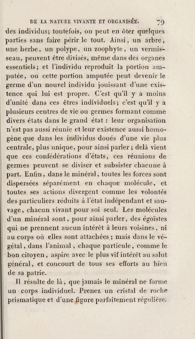 des individus; toutefois, on peut en ôter quelques parties sans faire périr le tout. Ainsi, un arbre, une herbe, un polype, un zoophyte, un vermis¬ seau, peuvent être divisés, même dans des organes essentiels; et l’individu reproduit la portion am¬ putée, ou cette portion amputée peut devenir le germe d’un nouvel individu jouissant d’une exis¬ tence qui lui est propre. C’est qu’il y a moins d’unité dans ces êtres individuels; c’est qu’il y a plusieurs centres de vie ou germes formant comme divers états dans le grand état : leur organisation n’est pas aussi réunie et leur existence aussi homo¬ gène que dans les individus doués d’une vie plus centrale, plus unique, pour ainsi parler ; delà vient que ces confédérations d’états, ces réunions de germes peuvent se diviser et subsister chacune à part. Enfin, dans le minéral, toutes les forces sont dispersées séparément en chaque molécule, et toutes ses actions divergent comme les volontés des particuliers réduits à l’état indépendant et sau¬ vage, chacun vivant pour soi seul. Les molécules d’un minéral sont, pour ainsi parler, des égoïstes qui ne prennent aucun intérêt à leurs voisines, ni au corps où elles sont attachées.; mais dans le vé¬ gétal, dans l’animal, chaque particule, comme le bon citoyen, aspire avec le plus vif intérêt au salut général, et concourt de tous ses efforts au bien de sa patrie. Il résulte de là, que jamais le minéral ne forme un corps individuel. Prenez un cristal de roche prismatique et d’une figure parfaitement régulière.