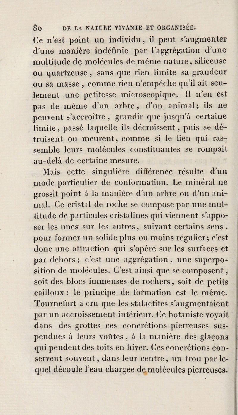 Ce n’est point un individu, il peut s’augmenter d’une manière indéfinie par l’aggrégation d’une multitude de molécules de même nature , siliceuse ou quartzeuse, sans que rien limite sa grandeur ou sa masse , comme rien n’empêche qu’il ait seu¬ lement une petitesse microscopique. Il n’en est pas de même d’un arbre , d’un animal ; ils ne peuvent s’accroître , grandir que jusqu’à certaine limite, passé laquelle ils décroissent, puis se dé¬ truisent ou meurent, comme si le lien qui ras¬ semble leurs molécules constituantes se rompait au-delà de certaine mesure. Mais cette singulière différence résulte d’un mode particulier de conformation. Le minéral ne grossit point à la manière d’un arbre ou d’un ani¬ mal. Ce cristal de roche se compose par une mul¬ titude de particules cristalines qui viennent s’appo¬ ser les unes sur les autres, suivant certains sens , pour former un solide plus ou moins régulier; c’est donc une attraction qui s’opère sur les surfaces et par dehors ; c’est une aggrégation, une superpo¬ sition de molécules. C’est ainsi que se composent, soit des blocs immenses de rochers, soit de petits cailloux : le principe de formation est le même. Tournefort a cru que les stalactites s’augmentaient par un accroissement intérieur. Ce botaniste voyait dans des grottes ces concrétions pierreuses sus¬ pendues à leurs voûtes, à la manière des glaçons qui pendent des toits en hiver. Ces concrétions con¬ servent souvent, dans leur centre, un trou par le¬ quel découle l’eau chargée de molécules pierreuses.