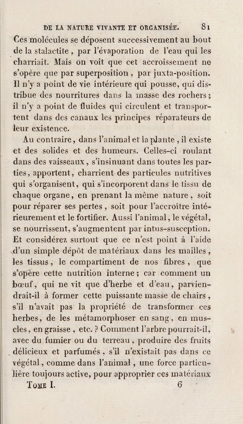 Ces molécules se déposent successivement au bout de la stalactite , par l'évaporation de l’eau qui les charriait. Mais on voit que cet accroissement ne s’opère que par superposition , par juxta-position. Il n’y a point de vie intérieure qui pousse, qui dis¬ tribue des nourritures dans la masse des rochers ; il n’y a point de fluides qui circulent et transpor¬ tent dans des canaux les principes réparateurs de leur existence. Au contraire, dans l’animal et la plante , il existe et des solides et des humeurs. Celles-ci roulant dans des vaisseaux, s’insinuant dans toutes les par¬ ties, apportent, charrient des particules nutritives qui s’organisent, qui s’incorporent dans le tissu de chaque organe, en prenant la même nature, soit pour réparer ses pertes , soit pour l’accroître inté¬ rieurement et le fortifier. Aussi l’animal, le végétal, se nourrissent, s’augmentent par intus-susception. Et considérez surtout que ce n’est point à l’aide xd’un simple dépôt de matériaux dans les mailles, les tissus, le compartiment de nos fibres , que s’opère cette nutrition interne ; car comment un bœuf, qui ne vit que d’herbe et d’eau, parvien¬ drait-il à former cette puissante masse de chairs , s’il n’avait pas la propriété de transformer ces herbes, de les métamorphoser en sang, en mus¬ cles, en graisse , etc. ? Comment l’arbre pourrait-il, avec du fumier ou du terreau, produire des fruits . délicieux et parfumés , s’il n’existait pas dans ce végétal, comme dans l’animal, une force particu¬ lière toujours active, pour approprier ces matériaux Tome I. 6 ?