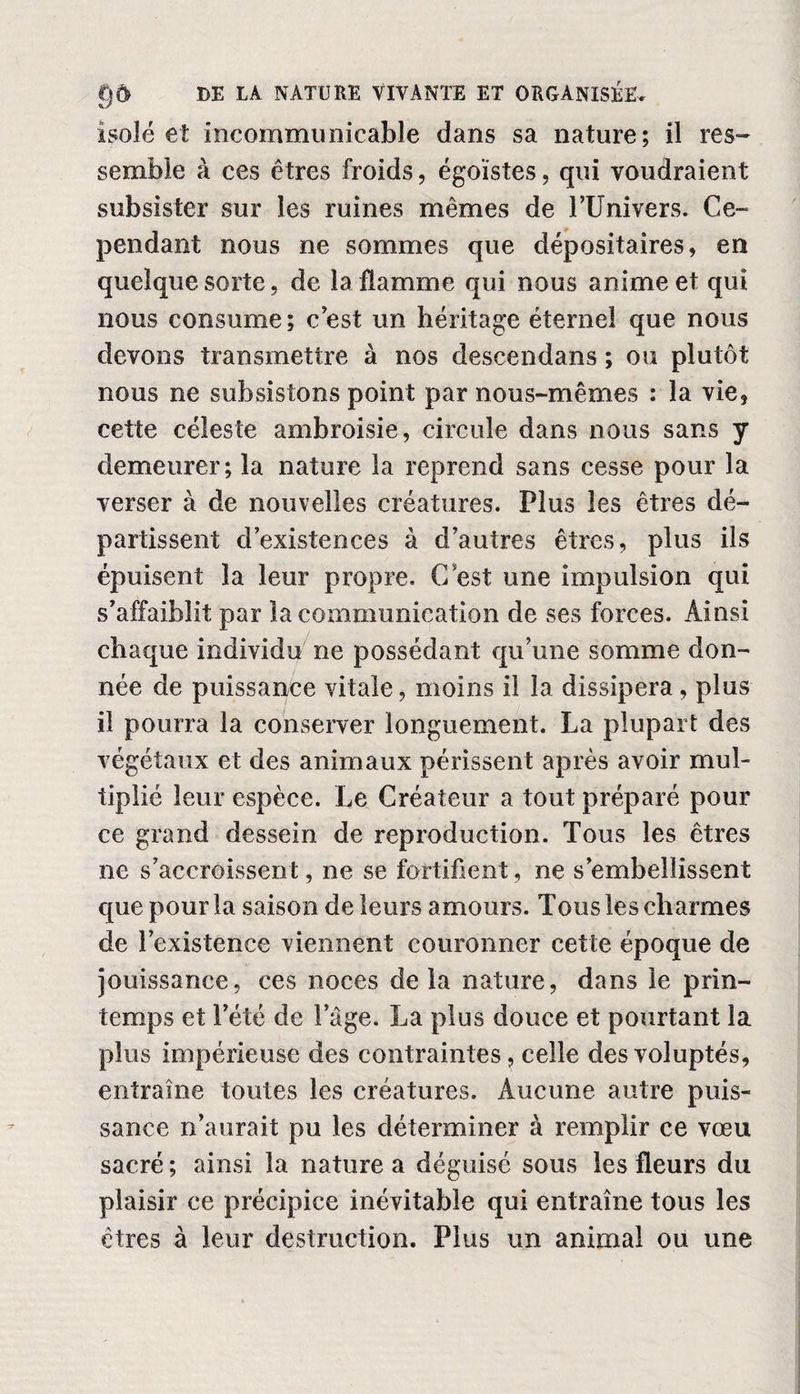 isolé et incommunicable dans sa nature; il res¬ semble à ces êtres froids, égoïstes, qui voudraient subsister sur les ruines mêmes de l’Univers. Ce- pendant nous ne sommes que dépositaires, en quelque sorte, de la flamme qui nous anime et qui nous consume; c'est un héritage éternel que nous devons transmettre à nos descendans ; ou plutôt nous ne subsistons point par nous-mêmes : la vie, cette céleste ambroisie, circule dans nous sans y demeurer; la nature la reprend sans cesse pour la verser à de nouvelles créatures. Plus les êtres dé¬ partissent d’existences à d’autres êtres, plus ils épuisent la leur propre. C’est une impulsion qui s’affaiblit par la communication de ses forces. Ainsi chaque individu ne possédant qu’une somme don¬ née de puissance vitale, moins il la dissipera, plus il pourra la conserver longuement. La plupart des végétaux et des animaux périssent après avoir mul¬ tiplié leur espèce. Le Créateur a tout préparé pour ce grand dessein de reproduction. Tous les êtres ne s’accroissent, ne se fortifient, ne s’embellissent que pour la saison de leurs amours. Tous les charmes de l’existence viennent couronner cette époque de jouissance, ces noces delà nature, dans le prin¬ temps et l’été de l’âge. La plus douce et pourtant la plus impérieuse des contraintes, celle des voluptés, entraîne toutes les créatures. Aucune autre puis¬ sance n’aurait pu les déterminer à remplir ce vœu sacré ; ainsi la nature a déguisé sous les fleurs du plaisir ce précipice inévitable qui entraîne tous les êtres à leur destruction. Plus un animal ou une