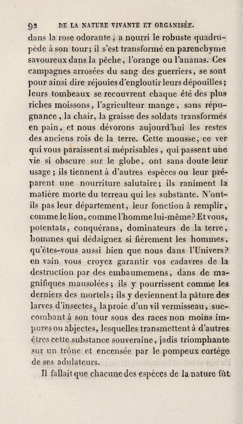 dans la rose odorante ; a nourri le robuste quadru¬ pède à son tour; il s’est transformé en parenchyme savoureux dans la pêche, l’orange ou l’ananas. Ces campagnes arrosées du sang des guerriers, se sont pour ainsi dire réjouies d’engloutir leurs dépouilles ; leurs tombeaux se recouvrent chaque été des plus riches moissons, l’agriculteur mange, sans répu¬ gnance , la chair, la graisse des soldats transformés en pain, et nous dévorons aujourd’hui les restes des anciens rois de la terre. Cette mousse, ce ver qui vous paraissent si méprisables , qui passent une vie si obscure sur le globe, ont sans doute leur usage ; ils tiennent à d’autres espèces ou leur pré¬ parent une nourriture salutaire; ils raniment la matière morte du terreau qui les substante. N’ont- ils pas leur département, leur fonction à remplir, comme le lion, comme l’homme lui-même? Et vous, potentats, conquérans, dominateurs de la terre, hommes qui dédaignez si fièrement les hommes, qu’êtes-vous aussi bien que nous dans l’Univers? en vain vous croyez garantir vos cadavres de la destruction par des embaumemens, dans de ma¬ gnifiques mausolées ; ils y pourrissent comme les derniers des mortels ; ils y deviennent la pâture des larves d’insectes 5 laproie d’un vil vermisseau , suc¬ combant à son tour sous des races non moins im¬ pures ou abjectes, lesquelles transmettent à d’autres êtres cette substance souveraine, jadis triomphante sur un trône et encensée par le pompeux cortège de ses adulateurs. Il fallait que chacune des espèces de la nature fût