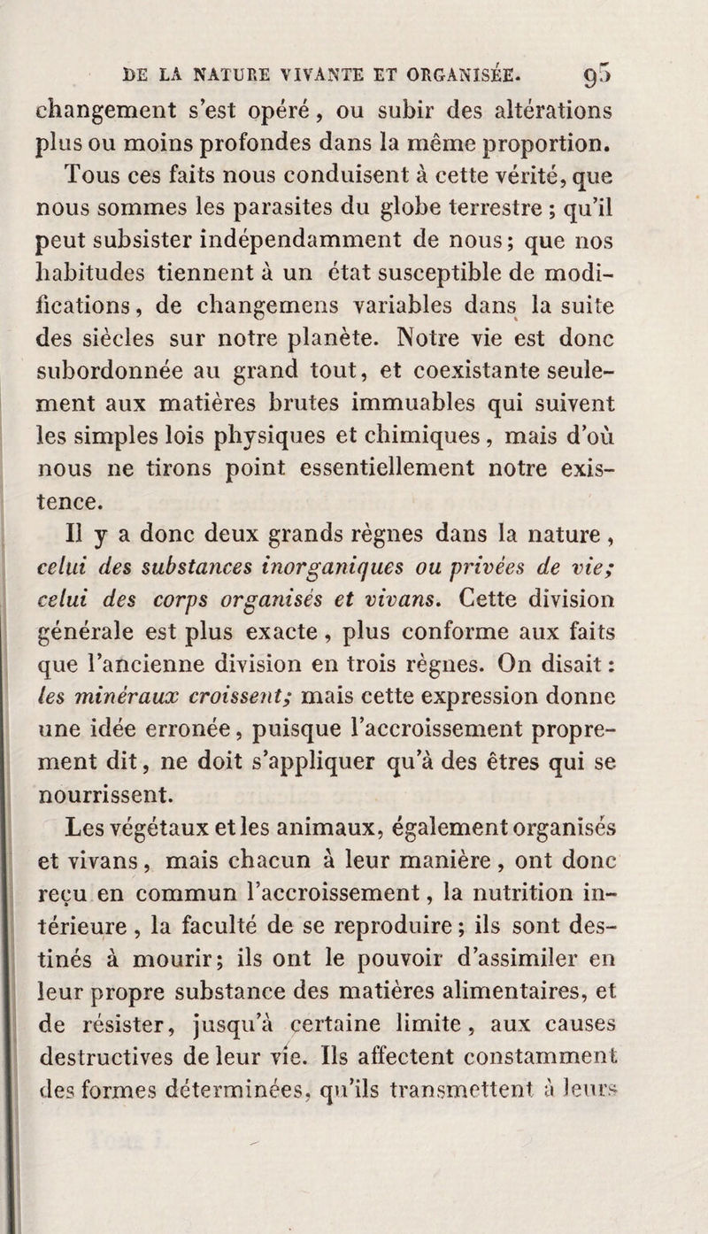 changement s est opéré, ou subir des altérations plus ou moins profondes dans la même proportion. Tous ces faits nous conduisent à cette vérité, que nous sommes les parasites du globe terrestre ; qu’il peut subsister indépendamment de nous ; que nos habitudes tiennent à un état susceptible de modi¬ fications , de changemens variables dans la suite des siècles sur notre planète. Notre vie est donc subordonnée au grand tout, et coexistante seule¬ ment aux matières brutes immuables qui suivent les simples lois physiques et chimiques, mais d’où nous ne tirons point essentiellement notre exis¬ tence. Il y a donc deux grands règnes dans la nature, celui des substances inorganiques ou privées de vie; celui des corps organisés et vivans. Cette division générale est plus exacte , plus conforme aux faits que l’ancienne division en trois règnes. On disait : les minéraux croissent; mais cette expression donne une idée erronée, puisque l’accroissement propre¬ ment dit, ne doit s’appliquer qu’à des êtres qui se nourrissent. Les végétaux et les animaux, également organisés et vivans, mais chacun à leur manière , ont donc reçu en commun l’accroissement, la nutrition in¬ térieure , la faculté de se reproduire ; ils sont des¬ tinés à mourir; ils ont le pouvoir d’assimiler en leur propre substance des matières alimentaires, et de résister, jusqu’à certaine limite, aux causes destructives de leur vie. Ils affectent constamment des formes déterminées, qu’ils transmettent à leurs