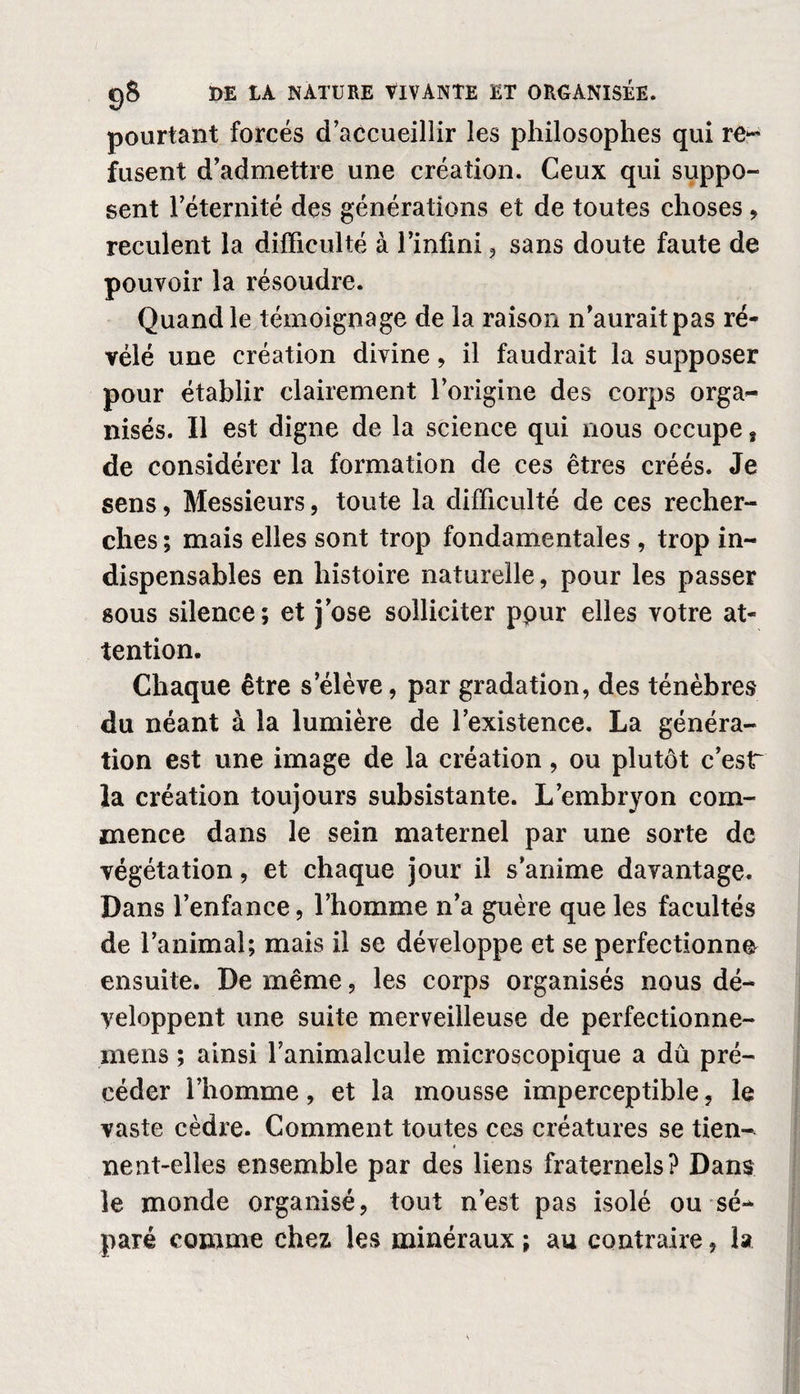 pourtant forcés d’accueillir les philosophes qui re¬ fusent d’admettre une création. Ceux qui suppo¬ sent l’éternité des générations et de toutes choses , reculent la difficulté à l’infini , sans doute faute de pouvoir la résoudre. Quand le témoignage de la raison n’aurait pas ré¬ vélé une création divine, il faudrait la supposer pour établir clairement l’origine des corps orga¬ nisés. Il est digne de la science qui nous occupe s de considérer la formation de ces êtres créés. Je sens, Messieurs, toute la difficulté de ces recher¬ ches ; mais elles sont trop fondamentales , trop in¬ dispensables en histoire naturelle, pour les passer sous silence; et j’ose solliciter ppur elles votre at¬ tention. Chaque être s’élève, par gradation, des ténèbres du néant à la lumière de l’existence. La généra¬ tion est une image de la création, ou plutôt c’esr la création toujours subsistante. L’embryon com¬ mence dans le sein maternel par une sorte de végétation, et chaque jour il s’anime davantage. Dans l’enfance, l’homme n’a guère que les facultés de l’animal; mais il se développe et se perfectionne ensuite. De même, les corps organisés nous dé¬ veloppent une suite merveilleuse de perfectionne- mens ; ainsi l’animalcule microscopique a dû pré¬ céder l’homme, et la mousse imperceptible, le vaste cèdre. Comment toutes ces créatures se tien- « nent-elles ensemble par des liens fraternels? Dans le monde organisé, tout n’est pas isolé ou sé¬ paré comme chez les minéraux ; au contraire, la