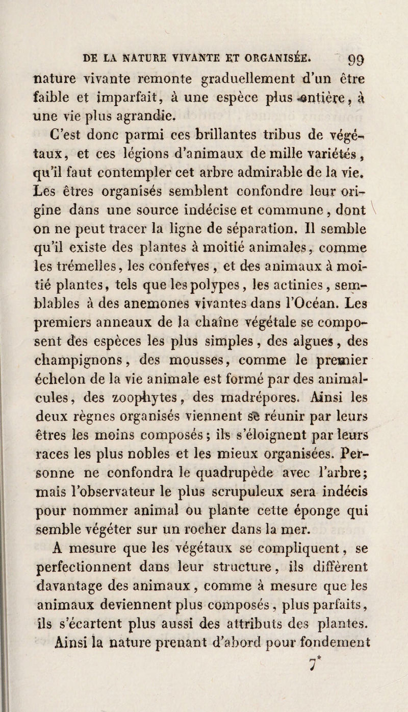 nature vivante remonte graduellement d’un être faible et imparfait, à une espèce plus entière, à une vie plus agrandie. C’est donc parmi ces brillantes tribus de végé-< taux, et ces légions d’animaux de mille variétés , qu’il faut contempler cet arbre admirable de la vie. Les êtres organisés semblent confondre leur ori¬ gine dans une source indécise et commune , dont on ne peut tracer la ligne de séparation. Il semble qu’il existe des plantes à moitié animales, comme les trémelles, les confefves, et des animaux à moi¬ tié plantes, tels que les polypes, les actinies, sem¬ blables à des anémones vivantes dans l’Océan. Les premiers anneaux de la chaîne végétale se compo¬ sent des espèces les plus simples, des algues, des champignons, des mousses, comme le premier échelon de la vie animale est formé par des animal¬ cules , des zoophytes, des madrépores. Ainsi les deux règnes organisés viennent s'è réunir par leurs êtres les moins composés ; ils s’éloignent par leurs races les plus nobles et les mieux organisées. Per¬ sonne ne confondra le quadrupède avec l’arbre; mais l’observateur le plus scrupuleux sera indécis pour nommer animai ou plante cette éponge qui semble végéter sur un rocher dans la mer. A mesure que les végétaux se compliquent, se perfectionnent dans leur structure, ils diffèrent davantage des animaux, comme à mesure que les animaux deviennent plus composés, plus parfaits, ils s’écartent plus aussi des attributs des plantes. Ainsi la nature prenant d’abord pour fondement T