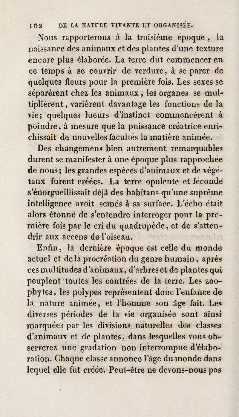 Nous rapporterons à la troisième époque , la naissance des animaux et des plantes d’une texture encore plus élaborée. La terre dut commencer en ce temps à se couvrir de verdure, à se parer de quelques fleurs pour la première fois. Les sexes se séparèrent chez les animaux, les organes se mul¬ tiplièrent , varièrent davantage les fonctions de la vie; quelques lueurs d’instînet commencèrent à poindre, à mesure que la puissance créatrice enri¬ chissait de nouvelles facultés la matière animée. Des changemens bien autrement remarquables durent se manifester à une époque plus rapprochée de nous; les grandes espèces d’animaux et de végé¬ taux furent créées. La terre opulente et féconde s’enorgueillissait déjà des habitans qu’une suprême intelligence avoit semés à sa surface. L’écho était alors étonné de s*entendre interroger pour la pre¬ mière fois par le cri du quadrupède, et de s’atten¬ drir aux accens de l’oiseau. Enfin, la dernière époque est celle du monde actuel et delà procréation du genre humain, après ces multitudes d’animaux, d’arbres et de plantes qui peuplent toutes les contrées de la terre. Les zoo- phytes, les polypes représentent donc l’enfance de la nature animée, et l’homme son âge fait. Les diverses périodes de la vie organisée sont ainsi marquées par les divisions naturelles des classes d’animaux et de plantes, dans lesquelles vous ob¬ serverez une gradation non interrompue d’élabo¬ ration. Chaque classe annonce l’âge du monde dans lequel elle fut créée. Peut-être ne devons-nous pas