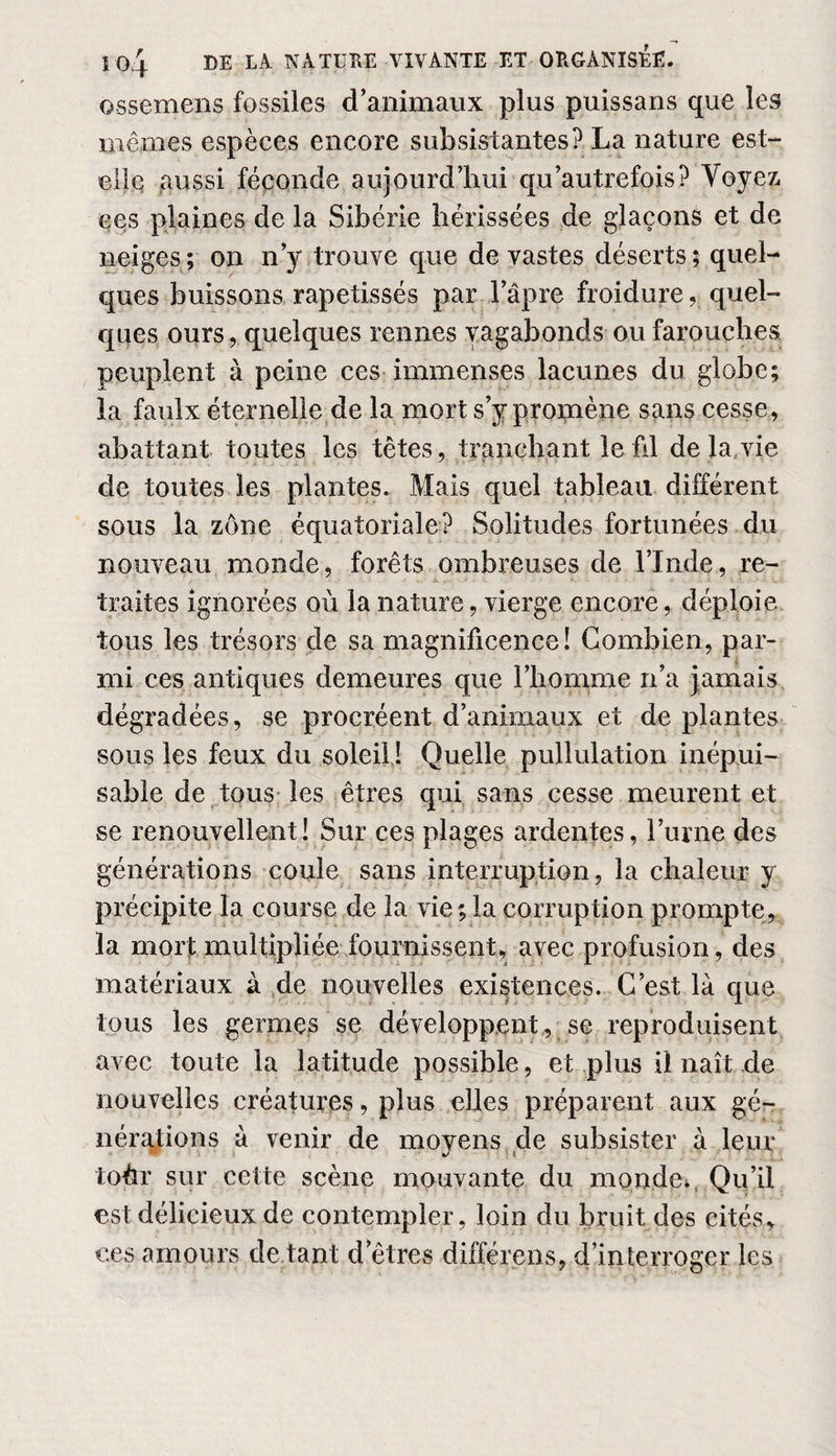 ossemens fossiles d’animaux plus puissans que les mêmes espèces encore subsistantes? La nature est- elle aussi féconde aujourd’hui quAutrefois ? Voyez ces plaines de la Sibérie hérissées de glaçons et de neiges; on n’y trouve que dévastés déserts; quel¬ ques buissons rapetissés par l’âpre froidurequel¬ ques ours, quelques rennes vagabonds ou farouches peuplent à peine ces immenses lacunes du globe; la faulx éternelle de la mort s’y promène sans cesse, abattant toutes les têtes, tranchant le fil de la vie de toutes les plantes. Mais quel tableau différent sous la zone équatoriale? Solitudes fortunées du nouveau monde, forêts ombreuses de l’Inde, re¬ traites ignorées où la nature, vierge encore, déploie tous les trésors de sa magnificence! Combien, par¬ mi ces antiques demeures que l’homme n’a jamais dégradées, se procréent d’animaux et de plantes sous les feux du soleil ! Quelle pullulation inépui¬ sable de tous les êtres qui sans cesse meurent et se renouvellent! Sur ces plages ardentes, l’urne des générations coule sans interruption, la chaleur y précipite la course de la vie; la corruption prompte, la mort multipliée fournissent, avec profusion, des matériaux à de nouvelles existences. C’est là que tous les germes se développent, se reproduisent avec toute la latitude possible, et plus il naît de nouvelles créatures, plus elles préparent aux gé¬ nérations à venir de moyens de subsister à leur toèr sur cette scène mouvante du monde. Qu’il est délicieux de contempler, loin du bruit des cités, ces amours dotant detres différens, d’interroger les