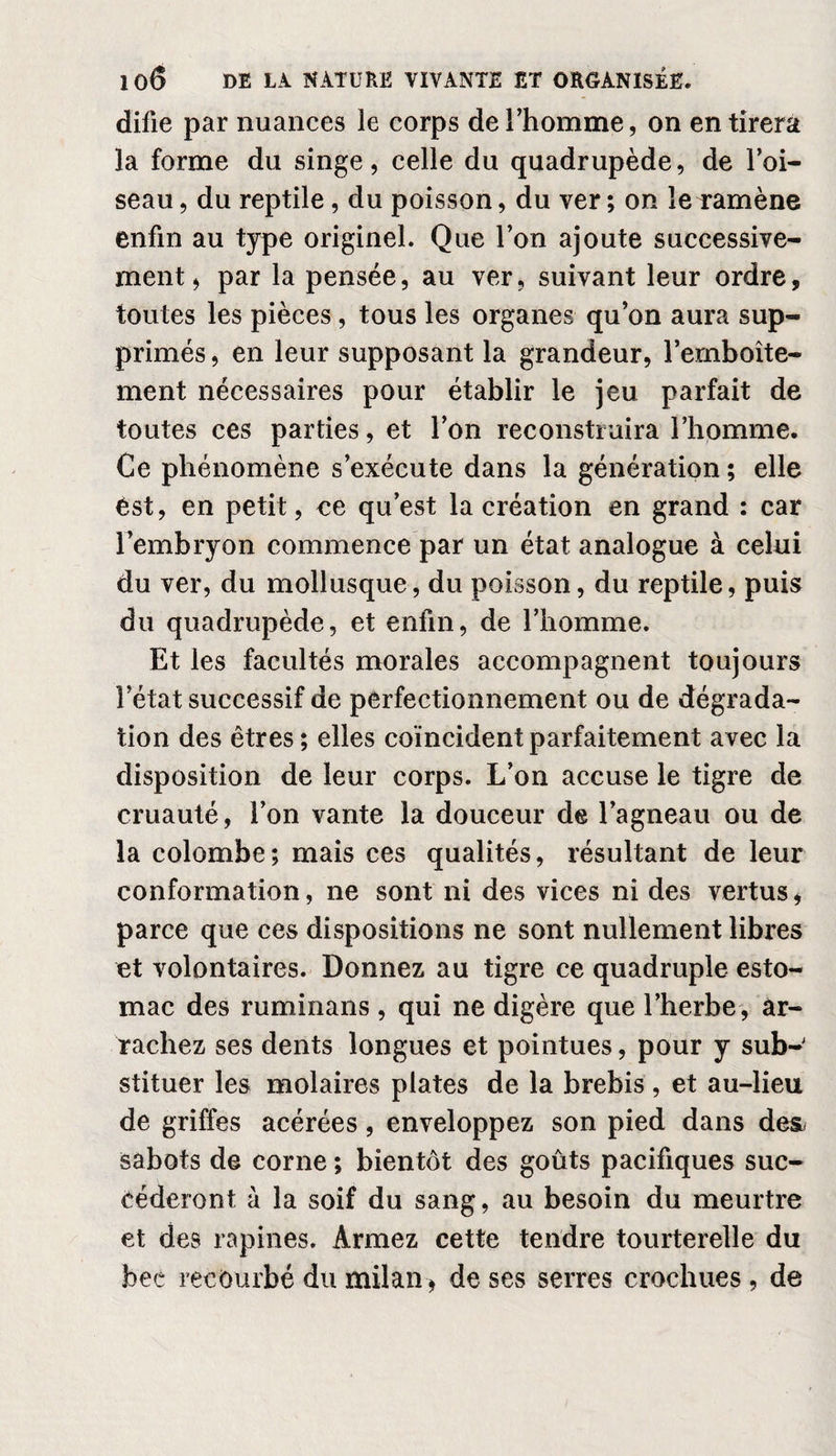 difie par nuances le corps de l’homme, on en tirera la forme du singe, celle du quadrupède, de l’oi¬ seau , du reptile, du poisson, du ver ; on le ramène enfin au type originel. Que l’on ajoute successive¬ ment, par la pensée, au ver, suivant leur ordre, toutes les pièces, tous les organes qu’on aura sup¬ primés , en leur supposant la grandeur, l’emboîte¬ ment nécessaires pour établir le jeu parfait de toutes ces parties, et l’on reconstruira l’homme. Ce phénomène s’exécute dans la génération ; elle est, en petit, ce qu’est la création en grand : car l’embryon commence par un état analogue à celui du ver, du mollusque, du poisson, du reptile, puis du quadrupède, et enfin, de l’homme. Et les facultés morales accompagnent toujours l’état successif de perfectionnement ou de dégrada¬ tion des êtres ; elles coïncident parfaitement avec la disposition de leur corps. L’on accuse le tigre de cruauté, l’on vante la douceur de l’agneau ou de la colombe; mais ces qualités, résultant de leur conformation, ne sont ni des vices ni des vertus, parce que ces dispositions ne sont nullement libres et volontaires. Donnez au tigre ce quadruple esto¬ mac des ruminans , qui ne digère que l’herbe, ar¬ rachez ses dents longues et pointues, pour y sub¬ stituer les molaires plates de la brebis , et au-lieu de griffes acérées, enveloppez son pied dans de& sabots de corne ; bientôt des goûts pacifiques suc¬ céderont à la soif du sang, au besoin du meurtre et des rapines. Armez cette tendre tourterelle du bec recourbé du milan, de ses serres crochues, de