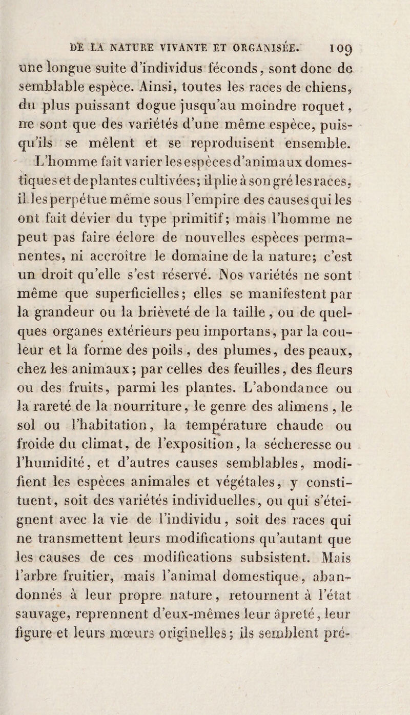 une longue suite d’individus féconds, sont donc de semblable espèce. Ainsi, toutes les races de chiens, du plus puissant dogue jusqu’au moindre roquet, ne sont que des variétés d’une même espèce, puis¬ qu’ils se mêlent et se reproduisent ensemble. L’homme fait varier les espèces d’animaux domes¬ tiques et de plantes cultivées ; il plie à son gré les races, il les perpétue m ême sous l’empire des causes qui les ont fait dévier du type primitif; mais l’homme ne peut pas faire éclore de nouvelles espèces perma¬ nentes. ni accroître le domaine de la nature; c’est un droit qu’elle s’est réservé. Nos variétés ne sont même que superficielles; elles se manifestent par la grandeur ou la brièveté de la taille, ou de quel¬ ques organes extérieurs peu importans, par la cou¬ leur et la forme des poils , des plumes, des peaux, chez les animaux; par celles des feuilles, des fleurs ou des fruits, parmi les plantes. L’abondance ou la rareté de la nourriture, le genre des alimens , le sol ou l’habitation, la température chaude ou froide du climat, de l’exposition, la sécheresse ou l’humidité, et d’autres causes semblables, modi¬ fient les espèces animales et végétales, y consti¬ tuent, soit des variétés individuelles, ou qui s’étei¬ gnent avec la vie de l’individu, soit des races qui ne transmettent leurs modifications qu’autant que les causes de ces modifications subsistent. Mais l’arbre fruitier, mais l’animal domestique, aban¬ donnés à leur propre nature, retournent à l’état sauvage, reprennent d’eux-mêmes leur âpreté, leur figure et leurs mœurs originelles ; ils semblent pré-