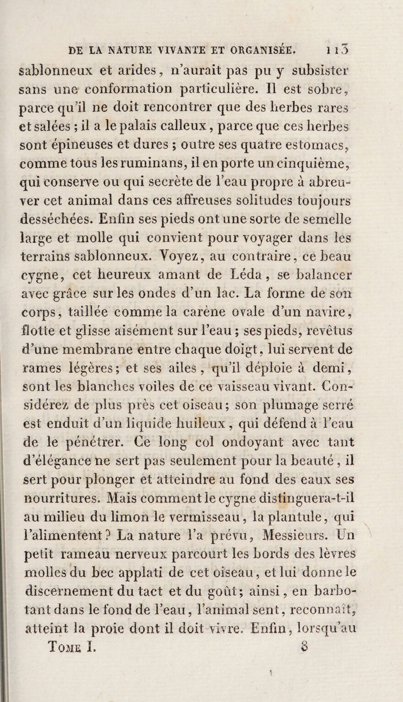 sablonneux et arides, n’aurait pas pu y subsister sans une conformation particulière. Il est sobre, parce qu’il ne doit rencontrer que des herbes rares et salées ; il a le palais calleux, parce que ces herbes sont épineuses et dures ; outre ses quatre estomacs ? comme tous les ruminans, il en porte un cinquième, qui conserve ou qui secrète de beau propre à abreu¬ ver cet animal dans ces affreuses solitudes toujours desséchées. Enfin ses pieds ont une sorte de semelle large et molle qui convient pour voyager dans les terrains sablonneux. Yoyez, au contraire, ce beau cygne, cet heureux amant de Léda , se balancer avec grâce sur les ondes d’un lac. La forme de son corps, taillée comme la carène ovale d’un navire, flotte et glisse aisément sur l’eau ; ses pieds, revêtus d’une membrane entre chaque doigt, lui servent de rames légères ; et ses ailes, qu’il déploie à demi, sont les blanches voiles de ce vaisseau vivant. Con¬ sidérez de plus près cet oiseau; son plumage serré est enduit d’un liquide huileux , qui défend à l’eau de le pénétrer. Ce long col ondoyant avec tant d’élégance ne sert pas seulement pour la beauté , il sert pour plonger et atteindre au fond des eaux ses nourritures. Mais comment le cygne distinguera-t-il au milieu du limon le vermisseau, la plantule, qui l’alimentent? La nature l’a prévu. Messieurs. Un petit rameau nerveux parcourt les bords des lèvres molles du bec applati de cet oiseau, et lui donne le discernement du tact et du goût; ainsi, en barbo¬ tant dans le fond de l’eau, l’animal sent, reconnaît, atteint la proie dont il doit vivre. Enfin, lorsqu’au Tome I. 8