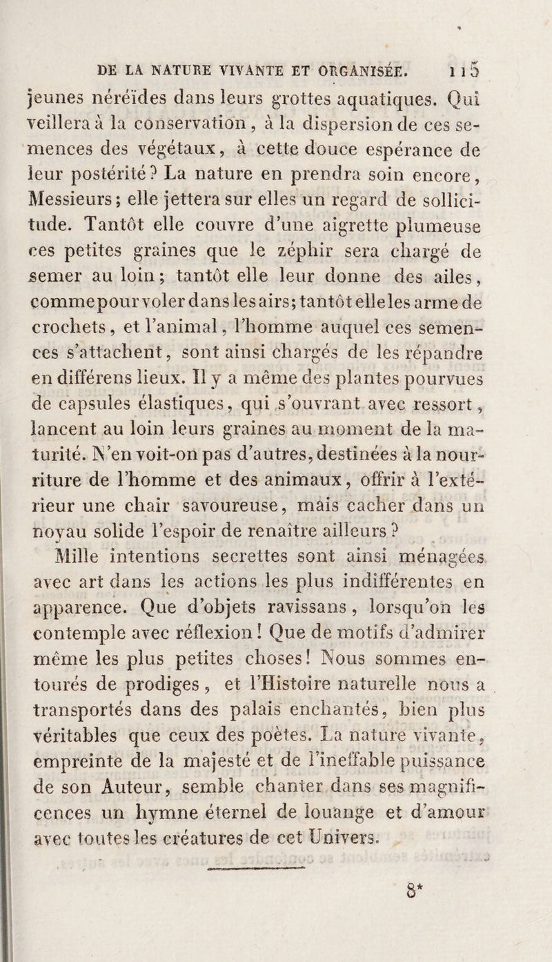 ♦ DE LA NATURE VIVANTE ET ORGANISÉE. 1 ï5 jeunes néréides dans leurs grottes aquatiques. Qui veillera à la conservation , à la dispersion de ces se¬ mences des végétaux, à cette douce espérance de leur postérité ? La nature en prendra soin encore, Messieurs; elle jettera sur elles un regard de sollici¬ tude. Tantôt elle couvre d’une aigrette plumeuse ces petites graines que le zéphir sera chargé de semer au loin ; tantôt elle leur donne des ailes, comme pour voler dans les airs; tantôt elle les arme de crochets, et l’animal, l’homme auquel ces semen¬ ces s’attachent, sont ainsi chargés de les répandre en différens lieux. Î1 y a même des plantes pourvues de capsules élastiques, qui s’ouvrant avec ressort, lancent au loin leurs graines au moment de la ma¬ turité. N’en voit-on pas d’autres, destinées à la nour¬ riture de l’homme et des animaux, offrir à l’exté¬ rieur une chair savoureuse, mais cacher dans un noyau solide l’espoir de renaître ailleurs ? Mille intentions secrettes sont ainsi ménagées avec art dans les actions les plus indifférentes en apparence. Que d’objets ravissans , lorsqu’on les contemple avec réflexion ! Que de motifs d’admirer même les plus petites choses! Nous sommes en¬ tourés de prodiges , et l’Histoire naturelle nous a transportés dans des palais enchantés, bien plus véritables que ceux des poètes. La nature vivante, empreinte de la majesté et de l’ineffable puissance de son Auteur, semble chanter dans ses magnifi¬ cences un hymne éternel de louange et d’amour avec toutes les créatures de cet Univers. 8*