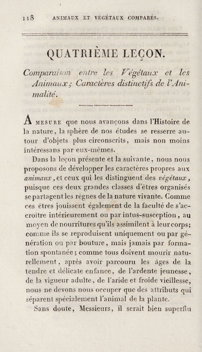 QUATRIEME LEÇON. Comparaison entre les Végétaux et les Animaux ; Caractères distinctifs de VAni¬ malité. WVWVWV V\W»VWV‘ ASM! A mesure que nous avançons dans l’Histoire de la nature, la sphère de nos études se resserre au¬ tour d’objets plus circonscrits, mais non moins intéressans par eux-mêmes. Dans la leçon présente et la suivante, nous nous proposons de développer les caractères propres aux animaux y et ceux qui les distinguent des végétaux 3 puisque ces deux grandes classes d’êtres organisés se partagent les règnes delà nature vivante. Comme ces êtres jouissent également de la faculté de s’ac¬ croître intérieurement ou par intus-susception , au moyen de nourritures qu’ils assimilent à leur corps; comme ils se reproduisent uniquement ou par gé¬ nération ou par bouture, mais jamais par forma¬ tion spontanée ; comme tous doivent mourir natu¬ rellement , après avoir parcouru les âges de la tendre et délicate enfance, de l’ardente jeunesse, de la vigueur adulte, de l’aride et froide vieillesse, nous ne devons nous occuper que des attributs qui séparent spécialement l’animal de la plante. Sans doute, Messieurs, il serait bien superflu