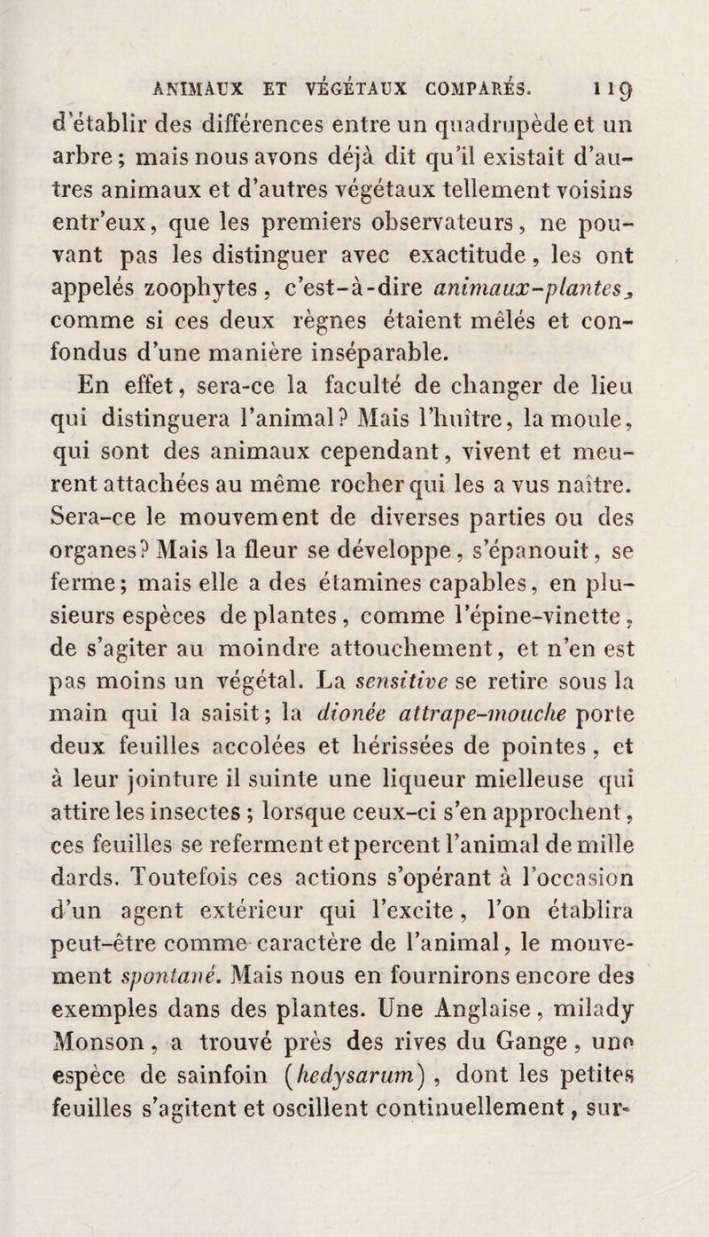 d établir des différences entre un quadrupède et un arbre; mais nous avons déjà dit qu'il existait d’au¬ tres animaux et d’autres végétaux tellement voisins entr’eux, que les premiers observateurs, ne pou¬ vant pas les distinguer avec exactitude, les ont appelés zoophytes, c’est-à-dire anima ax-plante s comme si ces deux règnes étaient mêlés et con¬ fondus d’une manière inséparable. En effet, sera-ce la faculté de changer de lieu qui distinguera l’animal? Mais l’huître, la moule, qui sont des animaux cependant, vivent et meu¬ rent attachées au même rocher qui les a vus naître. Sera-ce le mouvement de diverses parties ou des organes? Mais la fleur se développe, s’épanouit, se ferme; mais elle a des étamines capables, en plu¬ sieurs espèces déplantés, comme l’épine-vinette. de s’agiter au moindre attouchement, et n’en est pas moins un végétal. La sensitive se retire sous la main qui la saisit; la dionée attrape-mouche porte deux feuilles accolées et hérissées de pointes , et à leur jointure il suinte une liqueur mielleuse qui attire les insectes ; lorsque ceux-ci s’en approchent, ces feuilles se referment et percent l’animal de mille dards. Toutefois ces actions s’opérant à l’occasion d’un agent extérieur qui l’excite, Ton établira peut-être comme caractère de l’animal, le mouve¬ ment spontané. Mais nous en fournirons encore des exemples dans des plantes. Une Anglaise, milady Monson, a trouvé près des rives du Gange, une- espèce de sainfoin (liedysarum) , dont les petites feuilles s’agitent et oscillent continuellement, sur-