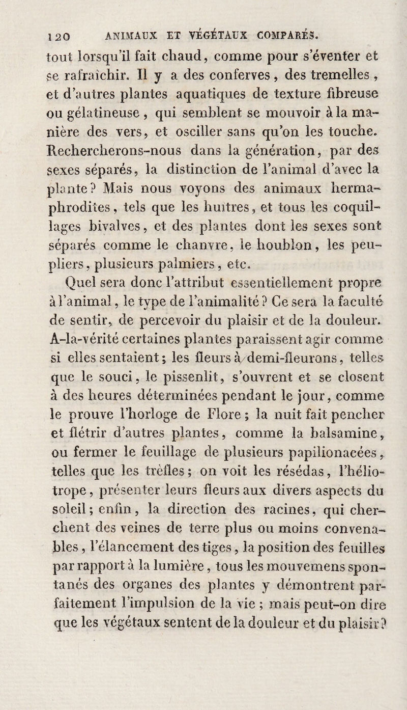 tout lorsqu’il fait cliaud, comme pour s’éventer et se rafraîchir. Il y a des conferves, des tremelles , et d’autres plantes aquatiques de texture fibreuse ou gélatineuse , qui semblent se mouvoir à la ma¬ nière des vers, et osciller sans qu on les touche. Kechercherons-nous dans la génération, par des sexes séparés, la distinction de l’animal d’avec la plante? Mais nous voyons des animaux herma¬ phrodites , tels que les huîtres, et tous les coquil¬ lages bivalves, et des plantes dont les sexes sont séparés comme le chanvre, le houblon, les peu¬ pliers, plusieurs palmiers, etc. Quel sera donc l’attribut essentiellement propre à l’animal, le type de l’animalité ? Ce sera la faculté de sentir, de percevoir du plaisir et de la douleur. À-la-vérité certaines plantes paraissent agir comme si elles sentaient ; les fleurs à/demi-fleurons, telles que le souci, le pissenlit, s’ouvrent et se closent à des heures déterminées pendant le jour, comme le prouve l’horloge de Flore ; la nuit fait pencher et flétrir d’autres plantes, comme la balsamine, ou fermer le feuillage de plusieurs papiiionaeées, telles que les trèfles ; on voit les résédas, l’hélio¬ trope , présenter leurs fleurs aux divers aspects du soleil; enfin, la direction des racines, qui cher¬ chent des veines de terre plus ou moins convena¬ bles , l’élancement des tiges, la position des feuilles par rapport à la lumière, tous les mou ve mens spon¬ tanés des organes des plantes y démontrent par¬ faitement l’impulsion de la vie ; mais peut-on dire que les végétaux sentent de la douleur et du plaisir?