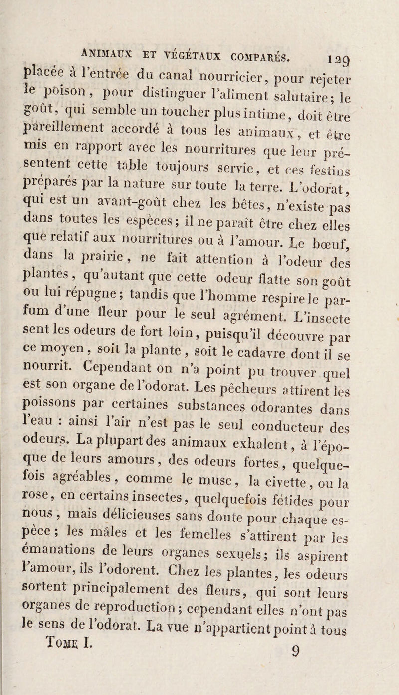 placée à l’entrée du canal nourricier, pour rejeter le poison, pour distinguer l’aliment salutaire; le goût, qui semble un toucher plus intime, doit être paieillement accordé à tous les animaux, et être mis en rapport avec les nourritures que leur pré¬ sentent cette table toujours servie, et ces festins préparés par la nature sur toute la terre. L’odorat, qui est un avant-goût chez les bêtes, n’existe pas dans toutes les espèces ; il ne paraît être chez elles que relatif aux nourritures ou à l’amour. Le bœuf, dans la prairie, ne fait attention à l’odeur des plantes, qu'autant que cette odeur flatte son goût ou lui répugne; tandis que l’homme respire le par¬ fum d’une fleur pour le seul agrément. L’insecte sent les odeurs de fort loin, puisqu’il découvre par ce moyen , soit la plante , soit le cadavre dont il se nourrit. Cependant on n’a point pu trouver quel est son organe de l’odorat. Les pêcheurs attirent les poissons par certaines substances odorantes dans l’eau : ainsi l’air n’est pas le seul conducteur des odeurs. La plupart des animaux exhalent, à l’épo¬ que de leurs amours, des odeurs fortes , quelque¬ fois agréables , comme le musc, la civette, ou la rose, en certains insectes, quelquefois fétides pour nous , mais délicieuses sans doute pour chaque es¬ pèce ; les mâles et les femelles s’attirent par les émanations de leurs organes sexuels ; ils aspirent 1 amour, ils 1 odorent. Chez les plantes, les odeurs sortent principalement des fleurs, qui sont leurs organes de reproduction; cependant elles n’ont pas le sens de 1 odorat. La vue n’appartient point à tous ïojie I. r,