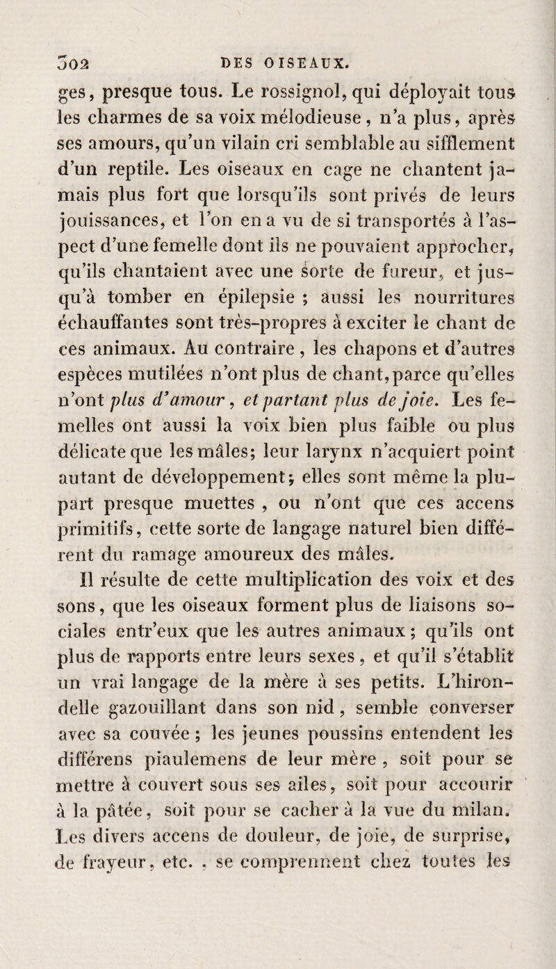 ges, presque tous. Le rossignol, qui déployait tous les charmes de sa voix mélodieuse , n’a plus, après ses amours, qu’un vilain cri semblable au sifflement d’un reptile. Les oiseaux en cage ne chantent ja¬ mais plus fort que lorsqu’ils sont privés de leurs jouissances, et l’on en a vu de si transportés à l’as¬ pect d’une femelle dont ils ne pouvaient approcher, qu’ils chantaient avec une sorte de fureur, et jus¬ qu’à tomber en épilepsie ; aussi les nourritures échauffantes sont très-propres à exciter le chant de ces animaux. Au contraire , les chapons et d’autres espèces mutilées n’ont plus de chant,parce qu’elles n’ont plus d’amour, et partant plus de joie. Les fe¬ melles ont aussi la voix bien plus faible ou plus délicate que les mâles; leur larynx n’acquiert point autant de développement j elles sont même la plu¬ part presque muettes , ou n’ont que ces accens primitifs, cette sorte de langage naturel bien diffé¬ rent du ramage amoureux des mâles. Il résulte de cette multiplication des voix et des sons, que les oiseaux forment plus de liaisons so¬ ciales entr’eux que les autres animaux ; qu’ils ont plus de rapports entre leurs sexes , et qu’il s’établit un vrai langage de la mère à ses petits. L’hiron¬ delle gazouillant dans son nid, semble converser avec sa couvée ; les jeunes poussins entendent les différens piaulemens de leur mère , soit pour se mettre à couvert sous ses ailes, soit pour accourir à la pâtée, soit pour se cacher à la vue du milan. Les divers accens de douleur, de joie, de surprise, de frayeur, etc. , se comprennent chez toutes les