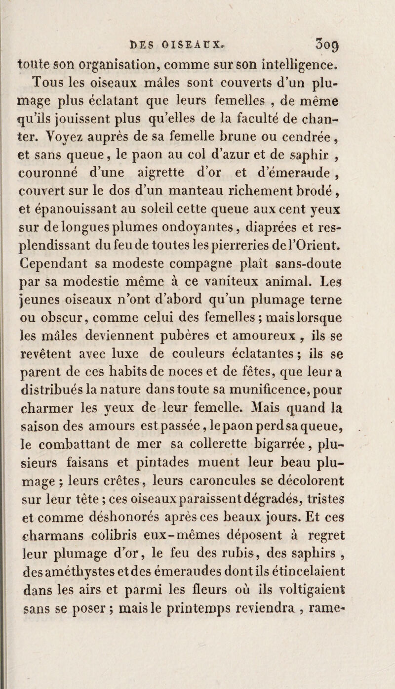 toute son organisation, comme sur son intelligence* Tous les oiseaux mâles sont couverts dun plu¬ mage plus éclatant que leurs femelles , de même qu’ils jouissent plus qu’elles de la faculté de chan¬ ter. Voyez auprès de sa femelle brune ou cendrée, et sans queue, le paon au col d’azur et de saphir , couronné d’une aigrette d’or et d’émeraude , couvert sur le dos d’un manteau richement brodé , et épanouissant au soleil cette queue aux cent yeux sur de longues plumes ondoyantes, diaprées et res¬ plendissant du feu de toutes les pierreries de l’Orient. Cependant sa modeste compagne plaît sans-doute par sa modestie même à ce vaniteux animal. Les jeunes oiseaux n’ont d’abord qu’un plumage terne ou obscur, comme celui des femelles ; mais lorsque les mâles deviennent pubères et amoureux , ils se revêtent avec luxe de couleurs éclatantes ; ils se parent de ces habits de noces et de fêtes, que leur a distribués la nature dans toute sa munificence, pour charmer les yeux de leur femelle* Mais quand la saison des amours est passée, le paon perd sa queue, le combattant de mer sa collerette bigarrée, plu¬ sieurs faisans et pintades muent leur beau plu¬ mage ; leurs crêtes, leurs caroncules se décolorent sur leur tète ; ces oiseaux paraissent dégradés, tristes et comme déshonorés après ces beaux jours. Et ces eharmans colibris eux-mêmes déposent à regret leur plumage d’or, le feu des rubis, des saphirs , des améthystes et des émeraudes dont ils étincelaient dans les airs et parmi les fleurs où ils voltigaient sans se poser ; mais le printemps reviendra , rame-