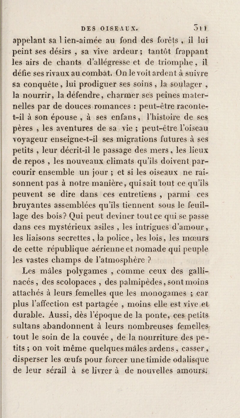 r appelant sa 1 ien-aimée au fond des forêts , il lui peint ses désirs , sa vive ardeur ; tantôt frappant les airs de chants d’allégresse et de triomphe, il défie ses rivaux au combat. On le voit ardent à suivre sa conquête, lui prodiguer ses soins, la soulager , la nourrir, la défendre, charmer ses peines mater¬ nelles par de douces romances : peut-être raconte- t-il à son épouse , à ses enfans, l’histoire de ses pères , les aventures de sa vie ; peut-être l’oiseau voyageur enseigne-t-il ses migrations futures à ses petits , leur décrit-il le passage des mers, les lieux de repos , les nouveaux climats qu’ils doivent par¬ courir ensemble un jour ; et si les oiseaux ne rai¬ sonnent pas à notre manière, qui sait tout ce qu’ils peuvent se dire dans ces entretiens , parmi ces bruyantes assemblées qu’ils tiennent sous le feuil¬ lage des bois? Qui peut deviner tout ce qui se passe dans ces mystérieux asiles , les intrigues d’amour, les liaisons secrettes, la police, les lois, les mœurs de cette république aérienne et nomade qui peuple les vastes champs de l’atmosphère ? Les mâles polygames , comme ceux des galli¬ nacés , des scolopaces , des palmipèdes, sont moins attachés à leurs femelles que les monogames ; car plus l’affection est partagée , moins elle est vive et durable. Aussi, dès l’époque de la ponte, ces petits sultans abandonnent à leurs nombreuses femelles tout le soin de la couvée, de la nourriture des pe¬ tits ; on voit même quelques mâles ardens, casser, disperser les œufs pour forcer une timide odalisque de leur sérail à se livrer â de nouvelles amours.