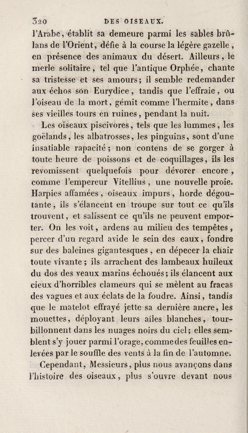 l’Arabe, établit sa demeure parmi les sables bru- lans de l’Orient, défie à la course la légère gazelle , en présence des animaux du désert. Ailleurs, le merle solitaire, tel que l’antique Orphée, chante sa tristesse et ses amours; il semble redemander aux échos son Eurydice, tandis que l’effraie, ou l’oiseau de la mort, gémit comme l’hermite, dans ses vieilles tours en ruines, pendant la nuit. Les oiseaux piscivores, tels que les lummes, les goélands, les albatrosses, les pinguins, sont d’une insatiable rapacité ; non contens de se gorger à toute heure de poissons et de coquillages, ils les revomissent quelquefois pour dévorer encore , comme l’empereur Yitellius , une nouvelle proie. Harpies affamées , oiseaux impurs , horde dégoû¬ tante, ils s’élancent en troupe sur tout ce qu’ils trouvent, et salissent ce qu’ils ne peuvent empor¬ ter. On les voit, ardens au milieu des tempêtes , percer d’un regard avide le sein des eaux, fondre sur des baleines gigantesques, en dépecer la chair toute vivante ; ils arrachent des lambeaux huileux du dos des veaux marins échoués ; ils élancent aux cieux d’horribles clameurs qui se mêlent au fracas des vagues et aux éclats de la foudre. Ainsi, tandis que le matelot effrayé jette sa dernière ancre, les mouettes, déployant leurs ailes blanches, tour¬ billonnent dans les nuages noirs du ciel; elles sem¬ blent s’y jouer parmi l’orage, comme des feuilles en¬ levées par le souffle des vents à la ûn de l’automne. Cependant, Messieurs, plus nous avançons dans Ehistoire des oiseaux, plus s’ouvre devant nous