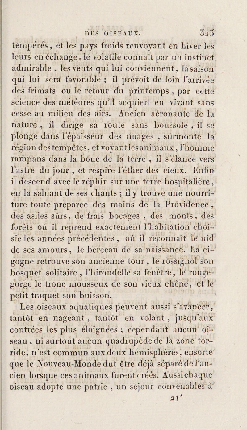 tempérés, et les pays froids renvoyant en hiver les leurs en échange, le volatile connaît par un instinct admirable , les vents qui lui conviennent, la saison qui lui sera favorable ; il prévoit de loin l’arrivée des frimats ou le retour du printemps , par cette science des météores qu’il acquiert en vivant sans cesse au milieu des airs. Ancien aéronaute de la nature , il dirige sa route sans boussole , il se plonge dans l’épaisseur des nuages , surmonte la région des tempêtes, et voyant les animaux, l’homme rampans dans la boue de la terre , il s’élance vers l’astre du jour , et respire l’éther des eieux. Enfin il descend avec le zéphir sur une terre hospitalière, en la saluant de ses chants ; il y trouve une nourri¬ ture toute préparée des mains de la Providence, des asiles sûrs, de frais bocages , des monts, des forêts où il reprend exactement l’habitation choi¬ sie les aimées précédentes, où il reconnaît le nid de ses amours, le berceau de sa naissance. La ci¬ gogne retrouve son ancienne tour, le rossignol son bosquet solitaire , l’hirondelle sa fenêtre, le rouge- gorge le tronc mousseux de son vieux chêne, et le petit traquet son buisson. ' Les oiseaux aquatiques peuvent aussi s’avancer, tantôt en nageant , tantôt en volant , jusqu’aux contrées les plus éloignées ; cependant aucun oi¬ seau , ni surtout aucun quadrupède de la zone tor¬ ride, n’est commun aux deux hémisphères, ensorte que le Nouveau-Monde dut être déjà séparé de l’an¬ cien lorsque ces animaux furent créés. Aussichaque oiseau adopte une patrie , un séjour convenables à 21*