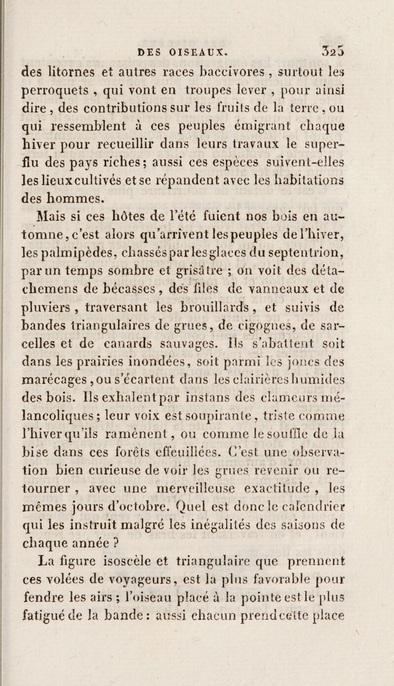 DES OISEAUX* 325 des litornes et autres races baccivores , surtout les perroquets , qui vont en troupes lever , pour ainsi dire , des contributions sur les fruits de la terre , ou qui ressemblent à ces peuples émigrant chaque hiver pour recueillir dans leurs travaux le super¬ flu des pays riches ; aussi ces espèces suivent-elles les lieux cultivés et se répandent avec les habitations des hommes. Mais si ces hôtes de l’été fuient nos bois en au¬ tomne, c’est alors qu’arrivent les peuples de l’hiver, les palmipèdes, chassés par les glaces du septentrion, par un temps sombre et grisâtre ; on voit des déta- chemens de bécasses, des fdes de vanneaux et de pluviers , traversant les brouillards, et suivis de bandes triangulaires de grues, de cigognes, de sar¬ celles et de canards sauvages. Ils s’abattent soit dans les prairies inondées, soit parmi les joncs des marécages , ou s’écartent dans les clairières humides des bois. Ils exhalent par instans des clameurs mé¬ lancoliques; leur voix est soupirante, triste comme l’hiver qu’ils ramènent, ou comme le souille de la bise dans ces forêts effeuillées. C’est une observa¬ tion bien curieuse de voir les grues revenir ou re¬ tourner , avec une merveilleuse exactitude , les mêmes jours d’octobre. Quel est donc le calendrier qui les instruit malgré les inégalités des saisons de chaque année ? La figure isoscèle et triangulaire que prennent ces volées de voyageurs, est la plus favorable pour fendre les airs ; l’oiseau placé à la pointe est le plus fatigué de la bande: aussi chacun prend cette place