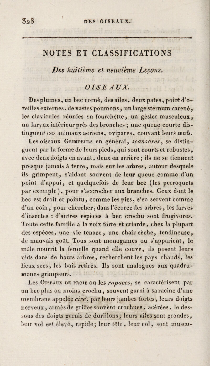 NOTES ET CLASSIFICATIONS Des huitième et neuvième Leçons. OISEAUX: Des plumes, un bec corné, des aîles, deux pâtes, point d’o¬ reilles externes, de vastes poumons, un large sternum caréné, les clavicules réunies en fourchette, un gésier musculeux, un larynx inférieur près des bronches; une queue courte dis¬ tinguent ces animaux aériens, ovipares, couvant leurs œufs. Les oiseaux Grimpeurs en général, scansores, se distin¬ guent par la forme de leurs pieds, qui sont courts et robustes, avec deux doigts en avant, deux en arrière ; ils ne se tiennent presque jamais à terre, mais sur les arbres, autour desquels ils grimpent, s’aidant souvent de leur queue comme d’un point d’appui, et quelquefois de leur bec (les perroquets par exemple), pour s’accrocher aux branches. Ceux dont le bec est droit et pointu, comme les pics, s’en servent comme d’un coin, pour chercher, dans l’écorce des arbres, les larves d’insectes : d’autres espèces à bec crochu sont frugivores. Toute cette famille a la voix forte et criarde, chez la plupart des espèces, une vie tenace, une chair sèche, tendineuse, de mauvais goût. Tous sont monogames ou s’apparient, le mâle nourrit la femelle quand elle couve, ils posent leurs nids dans de hauts arbres, recherchent les pays chauds, les lieux secs, les bois retirés. Ils sont analogues aux quadru¬ manes grimpeurs. Les Oiseaux de proie ou les rapaces, se caractérisent par un bec plus ou moins crochu, souvent garni à sa racine d’une membrane appelée cire\ par leurs jambes fortes, leurs doigts nerveux, armés de grilles souvent crochues, acérées, le des¬ sous des doigts garnis de durillons; leurs aîles sont grandes, leur vol est élevé, rapide; leur tête, leur col, sont muscu-