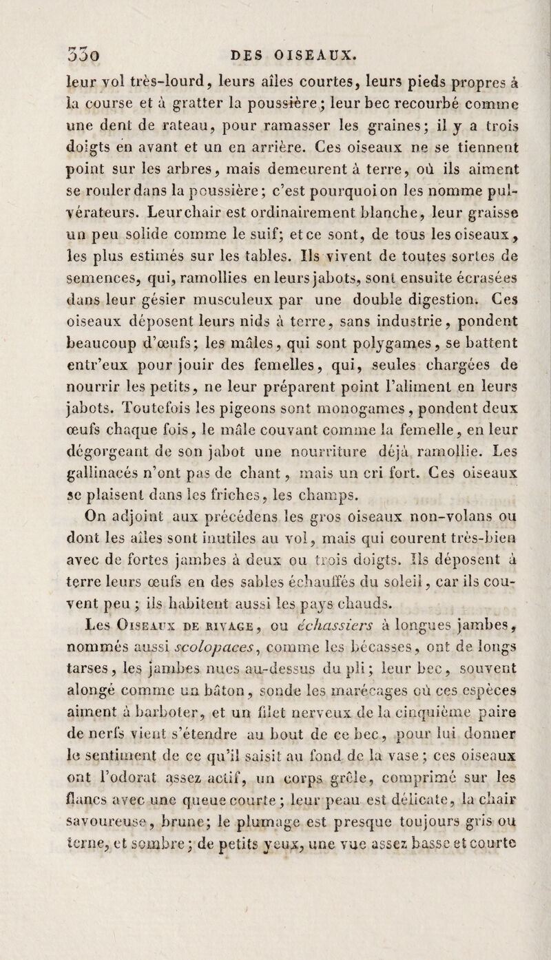 FJ _ leur vol très-lourd, leurs ailes courtes, leurs pieds propres â la course et à gratter la poussière ; leur bec recourbé comme une dent de rateau, pour ramasser les graines; il y a trois doigts en avant et un en arrière. Ces oiseaux ne se tiennent point sur les arbres, mais demeurent à terre, où ils aiment se rouler dans la poussière; c’est pourquoi on les nomme pul- vérateurs. Leur chair est ordinairement blanche, leur graisse un peu solide comme le suif; et ce sont, de tous les ciseaux, les plus estimés sur les tables. Ils vivent de toutes sortes de semences, qui, ramollies en leurs jabots, sont ensuite écrasées dans leur gésier musculeux par une double digestion. Ces oiseaux déposent leurs nids à terre, sans industrie, pondent beaucoup d’œufs; les mâles, qui sont polygames, se battent entr’eux pour jouir des femelles, qui, seules chargées de nourrir les petits, ne leur préparent point l’aliment en leurs jabots. Toutefois les pigeons sont monogames, pondent deux œufs chaque fois, le mâle couvant comme la femelle, en leur dégorgeant de son jabot une nourriture déjà ramollie. Les gallinacés n’ont pas de chant, mais un cri fort. Ces oiseaux se plaisent dans les friches, les champs. On adjoint aux précédons les gros oiseaux non-volans ou dont les ailes sont inutiles au vol, mais qui courent très-bien avec de fortes jambes à deux ou trois doigts. Ils déposent à terre leurs œufs en des sables échauffés du soleil, car ils cou¬ vent peu ; ils habitent aussi les pays chauds. Les Oiseaux de rivage, ou échassiers à longues jambes, nommés aussi scolopaces, comme les bécasses, ont de longs tarses, les jambes nues au-dessus du pli; leur bec, souvent alongé comme un bâton, sonde les marécages où ces espèces aiment à barboter, et un filet nerveux de la cinquième paire de nerfs vient s’étendre au bout de ce bec, pour lui donner lu sentiment de ce qu’il saisit au fond de la vase; ces oiseaux ont l’odorat qssez actif, un corps grêle, comprimé sur les jfîuncs avec une queue courte ; leur peau est délicate, la chair savoureuse, brune; le plumage est presque toujours gris ou terne, et sombre ; de petits yeux, une vue assez basse et courte