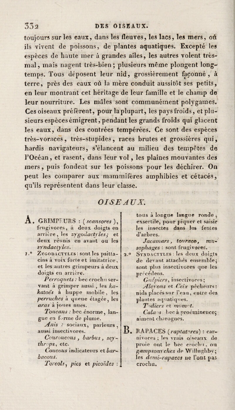 toujours sur les eaux, dans les fleuves, les lacs, les mers, où ils vivent de poissons, de plantes aquatiques. Excepté les espèces de haute mer à grandes ailes, les autres volent très- mal, mais nagent très-bien; plusieurs même plongent long¬ temps. Tous déposent leur nid, grossièrement façonné, â terre, près des eaux où la mère conduit aussitôt ses petits, en leur montrant cet héritage de leur famille et le champ de leur nourriture. Les mâles sont communément polygames. Ces oiseaux préfèrent, pour la plupart, les pays froids, et plu¬ sieurs espèces émigrent, pendant les grands froids qui glacent les eaux, dans des contrées tempérées. Ce sont des espèces très-voraces, très-stupides, races brutes et grossières qui, hardis navigateurs, s’élancent au milieu des tempêtes de l’Océan, et rasent, dans leur vol, les plaines mouvantes des mers, puis fondent sur les poissons pour les déchirer. On peut les comparer aux mammifères amphibies et cétacés, qu’ils représentent dans leur classe. OISEAUX. A . GRIMPEURS : ( scansores ), frugivores, à deux doigts en arrière , les zy'godactyles; et deux réunis en avant ou les syndaciyles. 1Zygodactyles : sont les psitla- cins à voix forleet imitatrice, et les autres grimpeurs à deux doigts en arrière. Perroquets : bec crochu ser¬ vant à grimper aussi , les ka¬ katoès à huppe mobile, les perruches à queue étagée, les aras à joues nues. Toucans : bec énorme, lan¬ gue en forme de plume. Ants : sociaux, parleurs , aussi insectivores. Couroucous, barbus, ssy- throps, etc. Coucous indicateurs et bar- bacouS. Tore ois, pics et pico'fdes : tous à longue langue ronde , exserlile, pour piquer et saisir les insectes dans les fentes d’arbres. Jacamars, touraco, mu- sophages : sont frugivores. 2.° Syndactyles . les deux doigts de devant attachés ensemble; sont plus insectivores que les précédées. Guêpiers, insectivores; Alcyons et Ceix pêcheurs: nids placés sur l’eau, entre des plantes aquatiques. T'diers et momrt. Calais bec à proéminence; aiment charognes. B. RAPACES (raptatnres) : car¬ nivores ; les vrais oiseaux de proie ont le bec crochu, ou gampsony ches de WiUughbv; les demi-rapaces ne l’ont pas crochu.