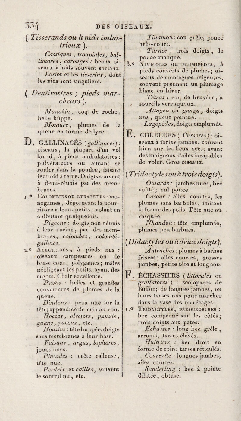 ■J)i DIS OISEAUX. ( Tisserands ou a nids indus¬ trieux ). Cassiqu.es , troupiales, bal- timores, carouges : beaux oi¬ seaux à nids souvent sociaux. Loriot et les tisserins, dont les nids sont singuliers. ( Dentirostres ; pieds mar¬ cheurs }. Manakin , coq de roche ; belle huppe. Monture, plumes de la queue en forme de lyre. D, GALLINACES (gallinacei) : oiseaux, la plupart d’un vol lourd5 à pieds ambulatoires pulvérateurs ou aimant se rouler dans la poudre, faisant leur nid à terre. Doigts souvent a demi-réunis par des mem¬ branes. j..« Colombie s ou gyràteurs : mo¬ nogames, dégorgeant la nour¬ riture à leurs petits • volant en culbutant quelquefois. Pigeons : doigts non réunis à leur racine, par des mem¬ branes, colombes, colombi- gallines. 2.° àlectrtdes , à pieds nus : oiseaux campestres ou de basse cour- polygames; mâles négligeant les petits, ayant des ergots- Chair excellente. Paons : belles et grandes couvertures de plumes de la queue. Dindons : peau nue sur la tête; appendice de crin au cou. JLoccos, aleclors, pauxis, guans, yacous , etc. Iloazins : tête huppée, doigts sans membranes à leur base. Faisans , argus, lophores , joues nues. Pintades : crête calleuse, tête nue. Perdrix et cailles, souvent le sourcil nu , etc. Tinamou: cou grêle, pouce très-court. Tdrnix : trois doigts , le pouce manque. 3.° Nivicoles ou plumîpedfs, à pieds couverts de plumes- oi¬ seaux de montagnes neigeuses, souvent prennent un plumage blanc en hiver. Tétras coq de bruyère, à / sourcils verruqueux. Attagen on ganga, doigts nus , queue pointue. I.agopèdes, doigts emplumés. E. COUREURS ( Cursores) : oi¬ seaux à fortes jambes, courant bien sur les lieux secs-avant des moignons d’ailes incapables de voler. Gros oiseaux. ( T ri dactyles ou a trois doigts)* Outarde : jambes nues, bec voûté ,- nul pouce. Casoar ; ailes courtes, les plumes sans barbuîes, imitant la forme des poils. Tête nue ou casquée. JYhandou : tête emplumée, plumes peu barbues. (Didactjles ou a deux doigts Autruches : plumes à barbes frisées; ailes courtes, grosses jambes, petite tête eL long cou. F. ÉCHASSIERS (littorales ou grallatores ) : scolopaces de Buffon; de longues jambes , ou leurs tarses nus pour marcher dans la vase des marécages. I.° TrIDACTYLES , PRESS1ROSTRES : bec comprimé sur les côtés; trois doigts aux pâtes. Echasses : long bec grêle , arrondi, tarses élevés. Huitiiers : bec droit en forme de coin ; tarses réticulés. Courevile : longues jambes, ailes courtes. Sanderling : bec à pointe dilatée, obtuse.