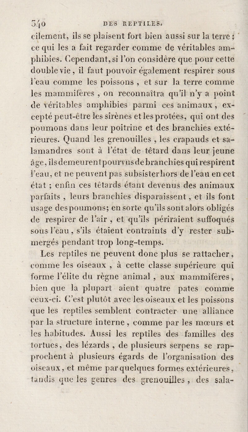 r* / ^ ■j 1 o cilement, ils se plaisent fort bien aussi sur la terre ; ce qui les a fait regarder comme de véritables am¬ phibies. Cependant, si Ion considère que pour cette double vie, il faut pouvoir également respirer sous beau comme les poissons , et sur la terre comme les mammifères , on reconnaîtra qu’il n’y a point de véritables amphibies parmi ces animaux, ex¬ cepté peut-être les sirènes et les protées, qui ont des poumons dans leur poitrine et des branchies exté¬ rieures. Quand les grenouilles , les crapauds et sa¬ lamandres sont à l’état de têtard dans leur jeune âge, ils demeurent pourvus de branchies qui respirent l’eau, et ne peuvent pas subsister hors de l’eau en cet état ; enfin ces têtards étant devenus des animaux parfaits , leurs branchies disparaissent, et ils font usage des poumons; en sorte qu’ils sont alors obligés de respirer de l’air , et qu’ils périraient suffoqués sous beau, s’ils étaient contraints d’y rester sub¬ mergés pendant trop long-temps. Les reptiles ne peuvent donc plus se rattacher, comme les oiseaux , à cette classe supérieure qui forme l’élite du règne animal , aux mammifères, bien que la plupart aient quatre pâtes comme ceux-ci. C’est plutôt avec les oiseaux et les poissons que les reptiles semblent contracter une alliance par la structure interne, comme par les mœurs et les habitudes. Aussi les reptiles des familles des tortues, des lézards , de plusieurs serpens se rap¬ prochent à plusieurs égards de l’organisation des oiseaux, et même par quelques formes extérieures, tandis que les genres des grenouilles , des sala-