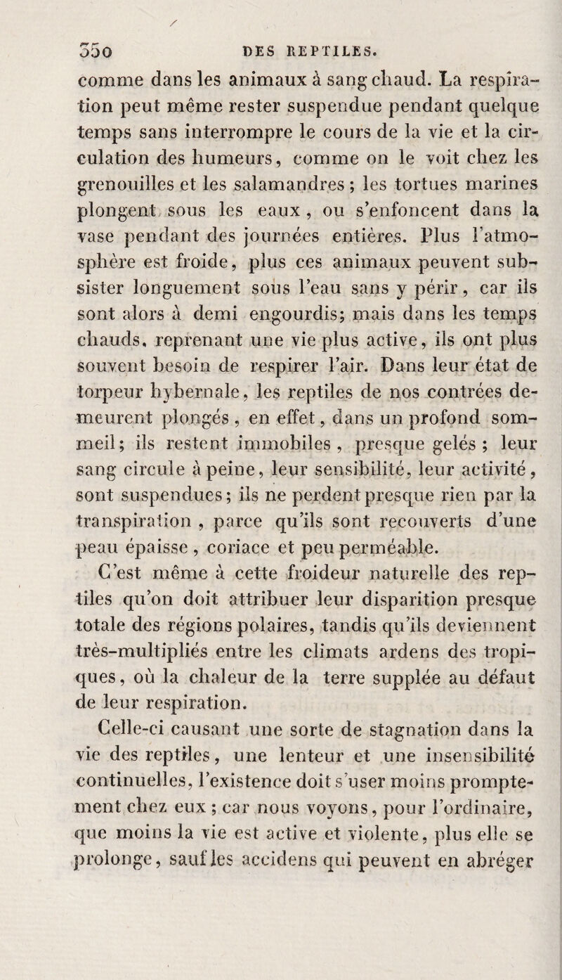 comme dans les animaux à sang chaud. La respira¬ tion peut même rester suspendue pendant quelque temps sans interrompre le cours de la vie et la cir¬ culation des humeurs, comme on le voit chez les grenouilles et les salamandres ; les tortues marines plongent sous les eaux , ou s’enfoncent dans la vase pendant des journées entières. Plus l’atmo¬ sphère est froide, plus ces animaux peuvent sub¬ sister longuement sous leau sans y périr, car iis sont alors à demi engourdis; mais dans les temps chauds, reprenant une vie plus active, ils ont plus souvent besoin de respirer Pair. Dans leur état de torpeur hybernale, les reptiles de nos contrées de¬ meurent plongés , en effet, dans un profond som¬ meil; ils restent immobiles, presque gelés ; leur sang circule à peine, leur sensibilité, leur activité, sont suspendues; ils ne perdent presque rien par la transpiration , parce qu’ils sont recouverts d’une peau épaisse , coriace et peu perméable. C/est même à cette froideur naturelle des rep¬ tiles qu’on doit attribuer leur disparition presque totale des régions polaires, tandis qu’ils deviennent très-multipliés entre les climats ardens des tropi¬ ques , où la chaleur de la terre supplée au défaut de leur respiration. Celle-ci causant une sorte de stagnation dans la vie des reptiles, une lenteur et une insensibilité continuelles, l’existence doit s’user moins prompte¬ ment chez eux ; car nous voyons, pour l’ordinaire, que moins la vie est active et violente, plus elle se prolonge, sauf les accidens qui peuvent en abréger