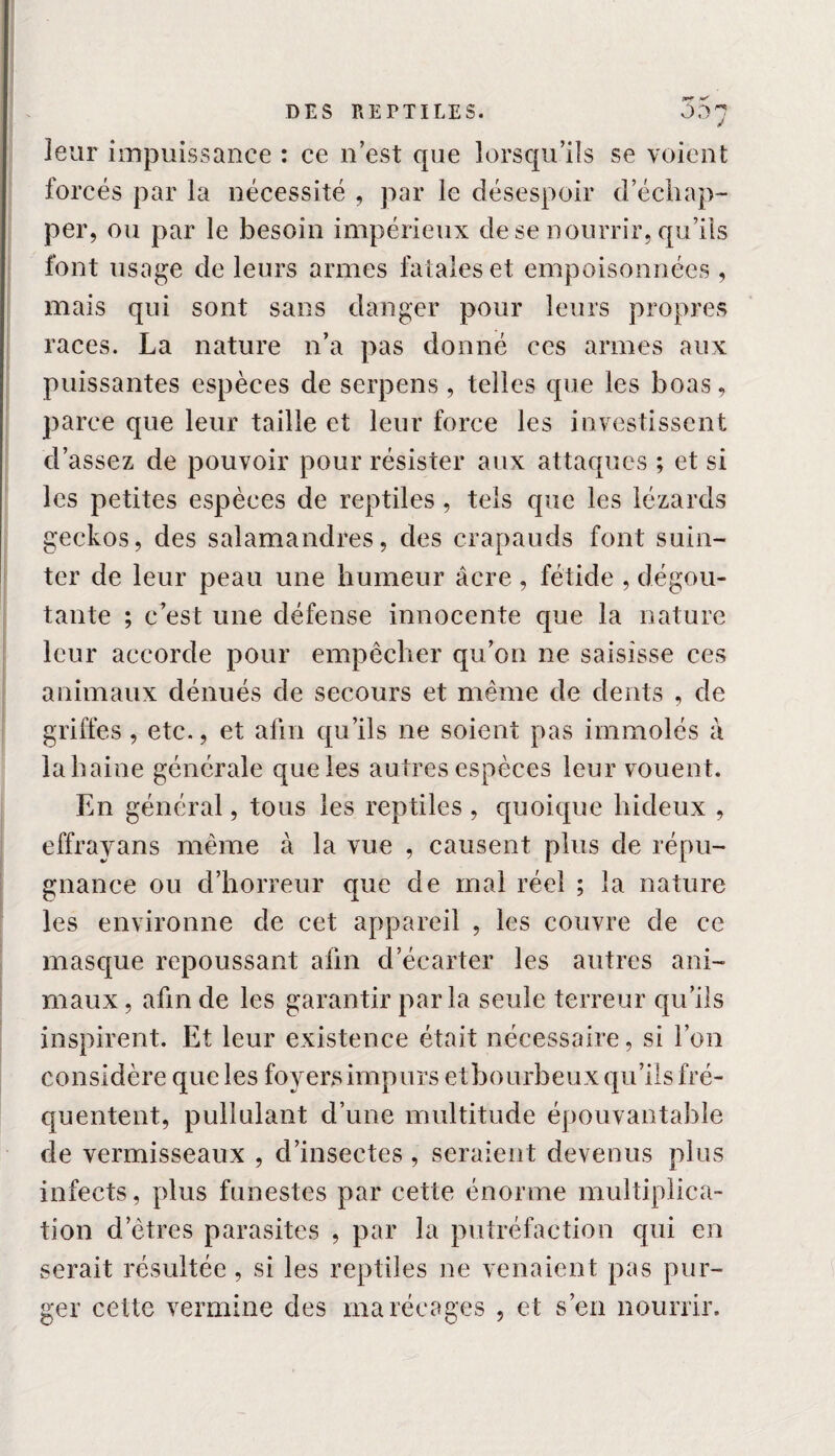 leur impuissance : ce n’est que lorsqu’ils se voient forcés par la nécessité , par le désespoir d’échap¬ per, ou par le besoin impérieux de se nourrir, qu’ils font usage de leurs armes fatales et empoisonnées , mais qui sont sans danger pour leurs propres races. La nature n’a pas donné ces armes aux puissantes espèces de serpens , telles que les boas, parce que leur taille et leur force les investissent d’assez de pouvoir pour résister aux attaques ; et si les petites espèces de reptiles, tels que les lézards geckos, des salamandres, des crapauds font suin¬ ter de leur peau une humeur âcre , fétide , dégoû¬ tante ; c’est une défense innocente que la nature leur accorde pour empêcher qu’on ne saisisse ces animaux dénués de secours et même de dents , de griffes, etc., et afin qu’ils ne soient pas immolés à la haine générale que les autres espèces leur vouent. En général, tous les reptiles , quoique hideux , effrayans même à la vue , causent plus de répu¬ gnance ou d’horreur que de mal réel ; la nature les environne de cet appareil , les couvre de ce masque repoussant afin d’écarter les autres ani¬ maux, afin de les garantir par la seule terreur qu’ils inspirent. Et leur existence était nécessaire, si l’on considère que les foyers impurs et bourbeux qu’ils fré¬ quentent, pullulant d’une multitude épouvantable de vermisseaux , d’insectes, seraient devenus plus infects, plus funestes par cette énorme multiplica¬ tion d etres parasites , par la putréfaction qui en serait résultée, si les reptiles ne venaient pas pur¬ ger celte vermine des marécages , et s’en nourrir.