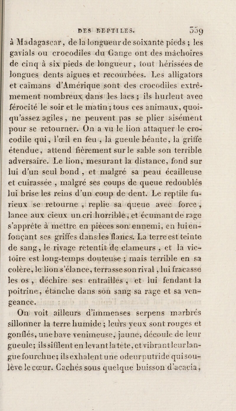 à Madagascar, de la longueur de soixante pieds ; les gavials ou crocodiles du Gange ont des mâchoires de cinq à six pieds de longueur, tout hérissées de longues dents aigues et recourbées. Les alligators et caïmans d’Amérique sont des crocodiles extrê¬ mement nombreux dans les lacs ; ils hurlent avec férocité le soir et le matin;tous ces animaux, quoi- qu’assez agiles, ne peuvent pas se plier aisément pour se retourner. On a vu le lion attaquer le cro¬ codile qui, l’œil en feu , la gueule béante, la griffe étendue, attend fièrement sur le sable son terrible adversaire. Le lion, mesurant la distance, fond sur lui d’un seul bond , et malgré sa peau écailleuse et cuirassée , malgré ses coups de queue redoublés lui brise les reins d’un coup de dent. Le reptile fu¬ rieux se retourne , replie sa queue avec force , lance aux cieux un cri horrible, et écumantde rage s’apprête à mettre en pièces son ennemi, en lui en¬ fonçant ses griffes dans les flancs. La terre est teinte de sang, le rivage retentit de clameurs , et la vic¬ toire est long-temps douteuse ; mais terrible en sa colère, le lion s’élance, terrasse son rival, lui fracasse les os , déchire ses entrailles , et lui fendant la poitrine , étanche dans son sang sa rage et sa ven¬ geance. On voit ailleurs d’immenses serpens marbrés sillonner la terre humide ; leurs yeux sont rouges et gonflés, une bave venimeuse, jaune, découle de leur gueule; ilssifflent en levantlatète, et vibrant leurlan- gue fourchue; ils exhalent une odeur putride qui sou¬ lève le cœur. Cachés sous quelque buisson d’acacia,