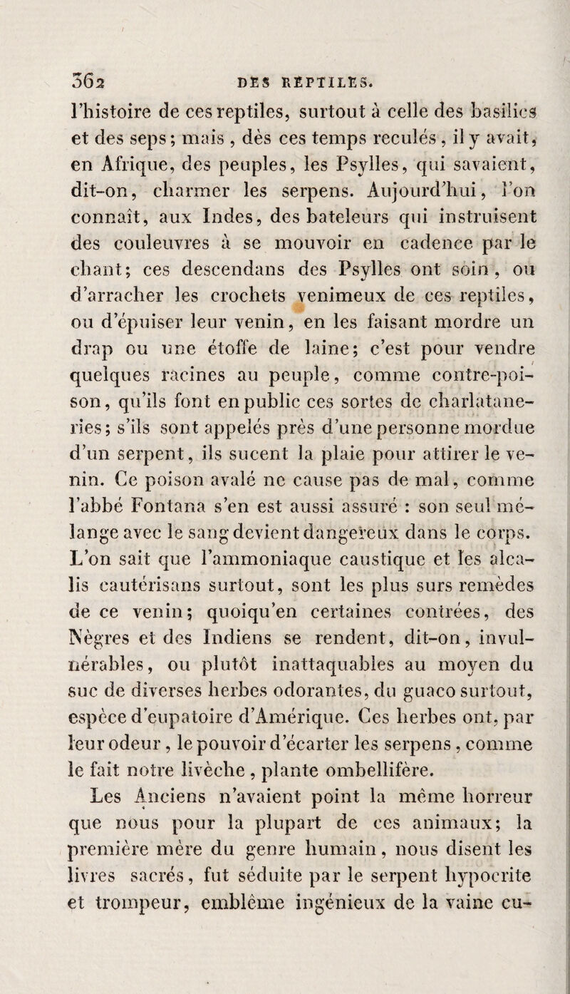 I 362 DES REPTILES. l’histoire de ces reptiles, surtout à celle des basilics et des seps ; mais , dès ces temps reculés, il y avait, en Afrique, des peuples, les Psyiles, qui savaient, dit-on, charmer les serpens. Aujourd’hui, Ion connaît, aux Indes, des bateleurs qui instruisent des couleuvres à se mouvoir en cadence par le chant; ces descendans des Psyiles ont soin, ou d’arracher les crochets venimeux de ces reptiles, ou d’épuiser leur venin, en les faisant mordre un drap ou une étoffe de laine; c’est pour vendre , / quelques racines au peuple, comme contre-poi¬ son, qu’ils font en public ces sortes de charlatane- ries; s’ils sont appelés près d’une personne mordue d’un serpent, ils sucent la plaie pour attirer le ve¬ nin. Ce poison avalé ne cause pas de mal, comme l’abbé Fontana s’en est aussi assuré : son seul mé¬ lange avec le sang devient dangereux dans le corps. L’on sait que l’ammoniaque caustique et les alca¬ lis cautérisans surtout, sont les plus surs remèdes de ce venin; quoiqu’en certaines contrées, des Nègres et des Indiens se rendent, dit-on, invul¬ nérables, ou plutôt inattaquables au moyen du suc de diverses herbes odorantes, du guaco surtout, espèce d’eupatoire d’Amérique. Ces herbes ont, par leur odeur, le pouvoir d’écarter les serpens, comme le fait notre livèclie , plante ombellifère. Les Anciens n’avaient point la même horreur que nous pour la plupart de ces animaux; la première mère du genre humain, nous disent les li\ *res sacrés, fut séduite par le serpent hypocrite et trompeur, emblème ingénieux de la vaine eu-