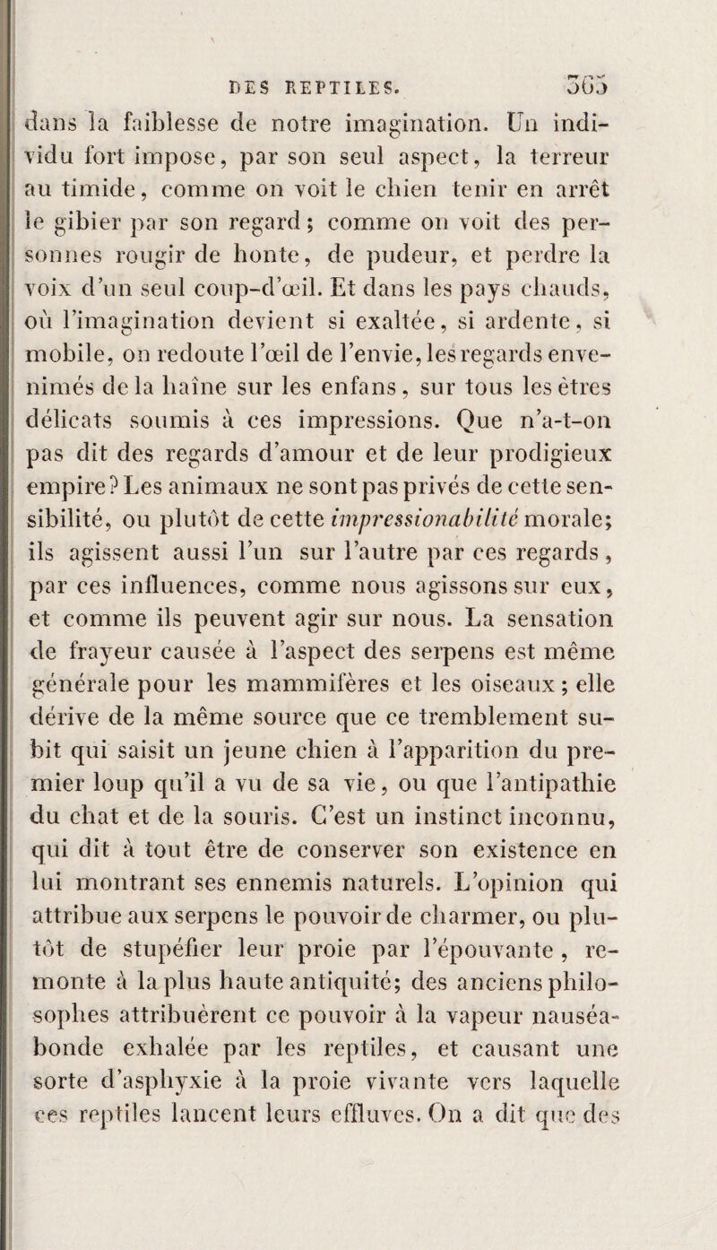 rr* dans la faiblesse de notre imagination. Un indi¬ vidu fort impose, par son seul aspect, la terreur au timide, comme on voit le chien tenir en arrêt le gibier par son regard ; comme on voit des per¬ sonnes rougir de honte, de pudeur, et perdre la voix d un seul coup-d’œil. Et dans les pays chauds, où l’imagination devient si exaltée, si ardente, si mobile, on redoute l’œil de l’envie, les regards enve¬ nimés delà haine sur les enfans, sur tous les êtres délicats soumis à ces impressions. Que n’a-t-on pas dit des regards d’amour et de leur prodigieux empire? Les animaux ne sont pas privés de cette sen¬ sibilité, ou plutôt de cette impressionabiiité morale; ils agissent aussi l’un sur l’autre par ces regards, par ces influences, comme nous agissons sur eux, et comme ils peuvent agir sur nous. La sensation de frayeur causée à l’aspect des serpens est même générale pour les mammifères et les oiseaux; elle dérive de la même source que ce tremblement su¬ bit qui saisit un jeune chien à l’apparition du pre¬ mier loup qu’il a vu de sa vie, ou que l’antipathie du chat et de la souris. C’est un instinct inconnu, qui dit à tout être de conserver son existence en lui montrant ses ennemis naturels. L’opinion qui attribue aux serpens le pouvoir de charmer, ou plu¬ tôt de stupéfier leur proie par l’épouvante , re¬ monte à la plus haute antiquité; des anciens philo¬ sophes attribuèrent ce pouvoir à la vapeur nauséa¬ bonde exhalée par les reptiles, et causant une sorte d’asphyxie à la proie vivante vers laquelle ces reptiles lancent leurs effluves. On a dit que des