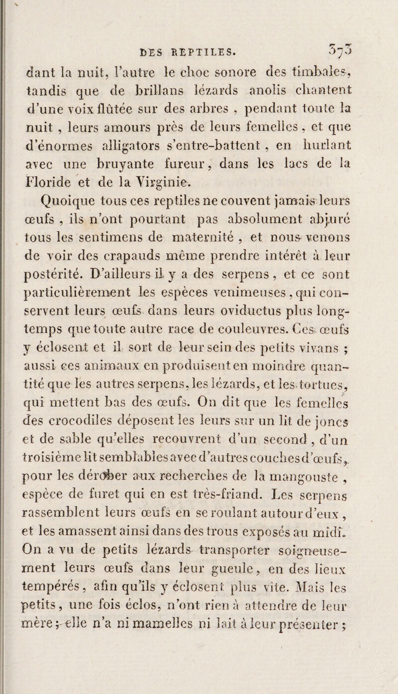 V DES REPTILES. S*]?* dant la nuit, l’autre le choc sonore des timbales, tandis que de brillans lézards anolis chantent d’une voxxflûtée sur des arbres , pendant toute la nuit , leurs amours près de leurs femelles, et que d’énormes alligators s’entre-battent , en hurlant avec une bruyante fureur, dans les lacs de la Floride et de la Virginie-. Quoique tous ces reptiles ne couvent jamais leurs œufs , ils n’ont pourtant pas absolument abjuré tous les sentimens de maternité , et nous- venons de voir des crapauds même prendre intérêt à leur postérité. D’ailleurs il y a des serpens , et ce sont particulièrement les espèces venimeuses , qui con¬ servent leurs œufs dans leurs oviductus plus long¬ temps que toute autre race de couleuvres. Ces œufs y éclosent et il sort de leur sein des petits vivans ; aussi ces animaux en produisent en moindre quan¬ tité que les autres serpens, les lézards, et les-tortues, qui mettent bas des œufs. On dit que les femelles des crocodiles déposent les leurs sur un lit de joncs et de sable qu’elles recouvrent d’un second , d’un troisième lit semblables avec d’autres couches d’œufs,, pour les dérober aux recherches de la mangouste , espèce de furet qui en est très-friand. Les serpens rassemblent leurs œufs en se roulant autour d’eux , et les amassent ainsi dans des trous exposés au mîcîî. On a vu de petits lézards transporter soigneuse¬ ment leurs œufs dans leur gueule, en des lieux tempérés, afin qu’ils y éclosent plus vite. Mais les petits, une fois éclos, n’ont rien à attendre de leur mère r elie n’a ni mamelles ni lait à leur présenter ;