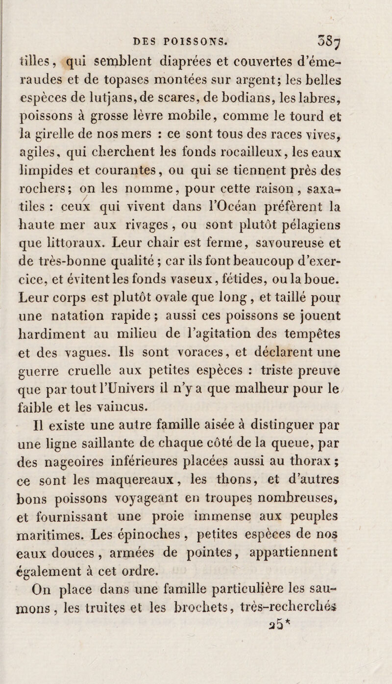 tilles, qui semblent diaprées et couvertes d’éme¬ raudes et de topases montées sur argent; les belles espèces de lutjans,de scares, de bodians, les labres, poissons à grosse lèvre mobile, comme le tourd et la girelle de nos mers : ce sont tous des races vives, agiles, qui cherchent les fonds rocailleux, les eaux limpides et courantes, ou qui se tiennent près des rochers; on les nomme, pour cette raison, saxa- tiles : ceux qui vivent dans l’Océan préfèrent la haute mer aux rivages , ou sont plutôt pélagiens que littoraux. Leur chair est ferme, savoureuse et de très-bonne qualité ; car ils font beaucoup d’exer¬ cice, et évitent les fonds vaseux, fétides, ou la boue. Leur corps est plutôt ovale que long , et taillé pour une natation rapide ; aussi ces poissons se jouent hardiment au milieu de l’agitation des tempêtes et des vagues. Ils sont voraces, et déclarent une guerre cruelle aux petites espèces : triste preuve que par tout l’Univers il n’y a que malheur pour le faible et les vaincus. Il existe une autre famille aisée à distinguer par une ligne saillante de chaque côté de la queue, par des nageoires inférieures placées aussi au thorax ; ce sont les maquereaux, les thons, et d’autres bons poissons voyageant en troupes nombreuses, et fournissant une proie immense aux peuples maritimes. Les épinoches , petites espèces de nos eaux douces , armées de pointes, appartiennent également à cet ordre. On place dans une famille particulière les sau¬ mons , les truites et les brochets, très-recherchés 35*