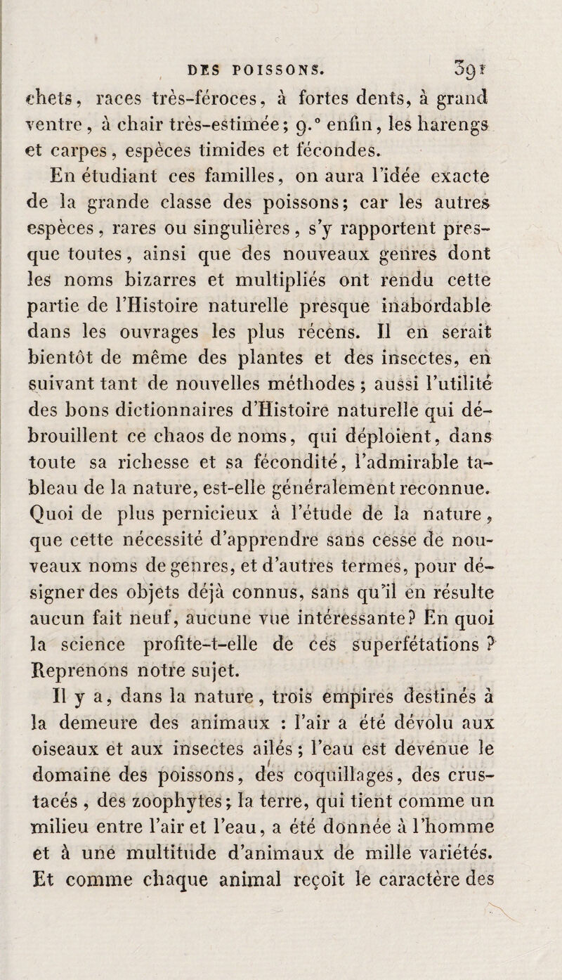 chets, races très-féroces, à fortes dents, à grand ventre , à chair très-estimée; 9.0 enfin, les harengs et carpes, espèces timides et fécondes. En étudiant ces familles, on aura l’idée exacte de la grande classe des poissons; car les autres espèces, rares ou singulières, s’y rapportent pres¬ que toutes, ainsi que des nouveaux genres dont les noms bizarres et multipliés ont rendu cette partie de l’Histoire naturelle presque inabordable dans les ouvrages les plus récens. Il en serait bientôt de même des plantes et des insectes, en suivant tant de nouvelles méthodes ; aussi Futilité des bons dictionnaires d’Histoire naturelle qui dé¬ brouillent ce chaos de noms, qui déploient, dans toute sa richesse et sa fécondité, l’admirable ta¬ bleau de la nature, est-elle généralement reconnue. Quoi de plus pernicieux à l’étude de la nature, que cette nécessité d’apprendre sans cesse de nou¬ veaux noms de genres, et d’autres termes, pour dé¬ signer des objets déjà connus, sans qu’il en résulte aucun fait neuf, aucune vue intéressante? En quoi la science profite-t-elle de ces superfétations ? Reprenons notre sujet. Il y a, dans la nature, trois empires destinés à la demeure des animaux : Fair a été dévolu aux oiseaux et aux insectes ailés ; l’eau est devenue le domaine des poissons, des coquillages, des crus¬ tacés , des zoophytes; la terre, qui tient comme un milieu entre Fair et l’eau, a été donnée à l’homme et à une multitude d’animaux de mille variétés. Et comme chaque animal reçoit le caractère des