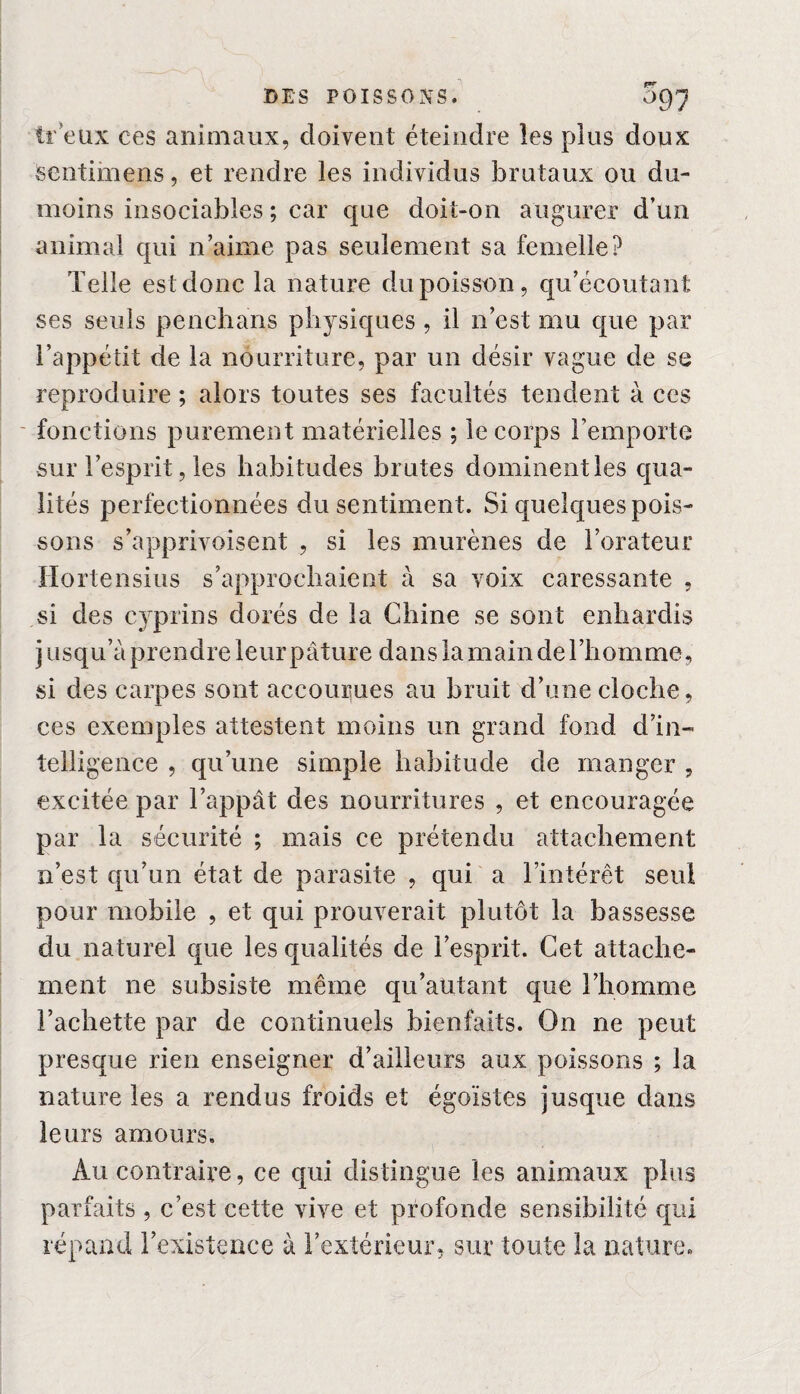 fr eux ces animaux, doivent éteindre les plus doux sentimens, et rendre les individus brutaux ou dix- moins insociables ; car que doit-on augurer d’un animal qui n’aime pas seulement sa femelle? Telle est donc la nature du poisson, qu’écoutant ses seuls penehans physiques , il n’est mu que par l’appétit de la nourriture, par un désir vague de se reproduire ; alors toutes ses facultés tendent à ces fonctions purement matérielles ; le corps l’emporte sur l’esprit, les habitudes brutes dominent les qua¬ lités perfectionnées du sentiment. Si quelques pois¬ sons s’apprivoisent , si les murènes de l’orateur Ho rtensius s’approchaient à sa voix caressante , si des cyprins dorés de la Chine se sont enhardis jusqu’à prendre le ur pâture dans la main de 1 ’liomme, si des carpes sont accourues au bruit d’une cloche, ces exemples attestent moins un grand fond d’in¬ telligence , qu’une simple habitude de manger , excitée par l’appât des nourritures , et encouragée par la sécurité ; mais ce prétendu attachement n’est qu’un état de parasite , qui a l’intérêt seul pour mobile , et qui prouverait plutôt la bassesse du naturel que les qualités de l’esprit. Cet attache¬ ment ne subsiste même qu’autant que l’homme Tachette par de continuels bienfaits. On ne peut presque rien enseigner d’ailleurs aux poissons ; la nature les a rendus froids et égoïstes jusque dans leurs amours. Au contraire, ce qui distingue les animaux plus parfaits , c’est cette vive et profonde sensibilité qui répand l’existence à l’extérieur, sur toute la nature.