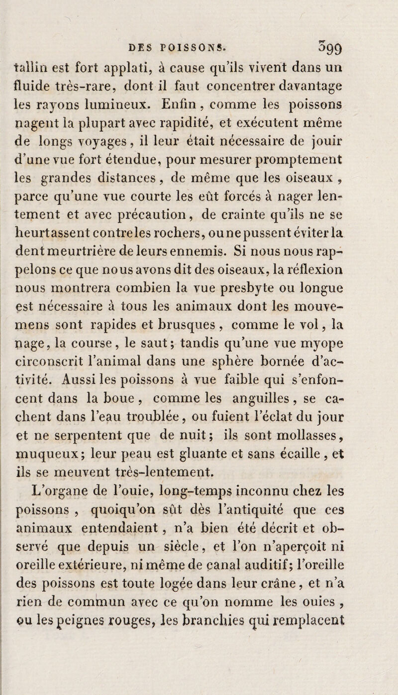 îallin est fort applati, à cause qu’ils vivent dans un fluide très-rare, dont il faut concentrer davantage les rayons lumineux. Enfin , comme les poissons nagent la plupart avec rapidité, et exécutent même de longs voyages, il leur était nécessaire de jouir d’une vue fort étendue, pour mesurer promptement les grandes distances, de même que les oiseaux , parce qu’une vue courte les eût forcés à nager len¬ tement et avec précaution, de crainte qu’ils ne se heurtassent contreles rochers, oune pussent éviter la dent meurtrière de leurs ennemis. Si nous nous rap- pelons ce que nous avons dit des oiseaux, la réflexion nous montrera combien la vue presbyte ou longue est nécessaire à tous les animaux dont les mouve- mens sont rapides et brusques , comme le vol, la nage, la course, le saut; tandis qu’une vue myope circonscrit l’animal dans une sphère bornée d’ac¬ tivité. Aussi les poissons à vue faible qui s’enfon¬ cent dans la boue, comme les anguilles, se ca¬ chent dans l’eau troublée, ou fuient l’éclat du jour et ne serpentent que de nuit; ils sont mollasses, muqueux; leur peau est gluante et sans écaille, et ils se meuvent très-lentement. L’organe de l’ouie, long-temps inconnu chez les poissons , quoiqu’on sût dès l’antiquité que ces animaux entendaient, n’a bien été décrit et ob¬ servé que depuis un siècle, et l’on n’aperçoit ni oreille extérieure, ni même de canal auditif; l’oreille des poissons est toute logée dans leur crâne, et rfa rien de commun avec ce qu’on nomme les ouies , ou les peignes rouges, les branchies qui remplacent