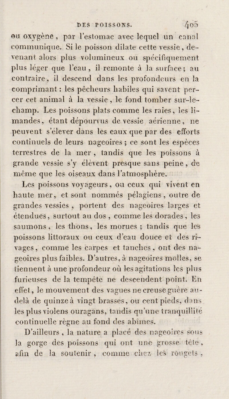 ou oxygène , par l’estomac avec lequel un canal communique. Si le poisson dilate cette vessie, de¬ venant alors plus volumineux ou spécifiquement plus léger que l’eau, il remonte à la surface; au contraire, il descend dans les profondeurs en la comprimant : les pêcheurs habiles qui savent per¬ cer cet animal à la vessie , le fond tomber sur-le- champ. Les poissons plats comme les raies, les li¬ mandes, étant dépourvus de vessie aérienne, ne peuvent s’élever dans les eaux que par des efforts continuels de leurs nageoires ; ce sont les espèces terrestres de la mer , tandis que les poissons à grande vessie s’y élèvent presque sans peine, de même que les oiseaux dans l’atmosphère. Les poissons voyageurs, ou ceux qui vivent en haute mer, et sont nommés pélagiens , outre de grandes vessies , portent des nageoires larges et étendues, surtout au dos , comme les dorades , les saumons, les thons, les morues ; tandis que les poissons littoraux ou ceux d’eau douce et des ri¬ vages , comme les carpes et tanches, ont des na¬ geoires plus faibles. D’autres, à nageoires molles, se tiennent à une profondeur où les agitations les plus furieuses de la tempête ne descendent point. En effet, le mouvement des vagues ne creuse guère au- delà de quinze à vingt brasses, ou cent pieds, dans les plus violens ouragans, tandis qu’une tranquillité continuelle règne au fond des abîmes. D’ailleurs , la nature a placé des nageoires sous la gorge des poissons qui ont une grosse tête,, afin de la soutenir , comme chez lefc rougets ,