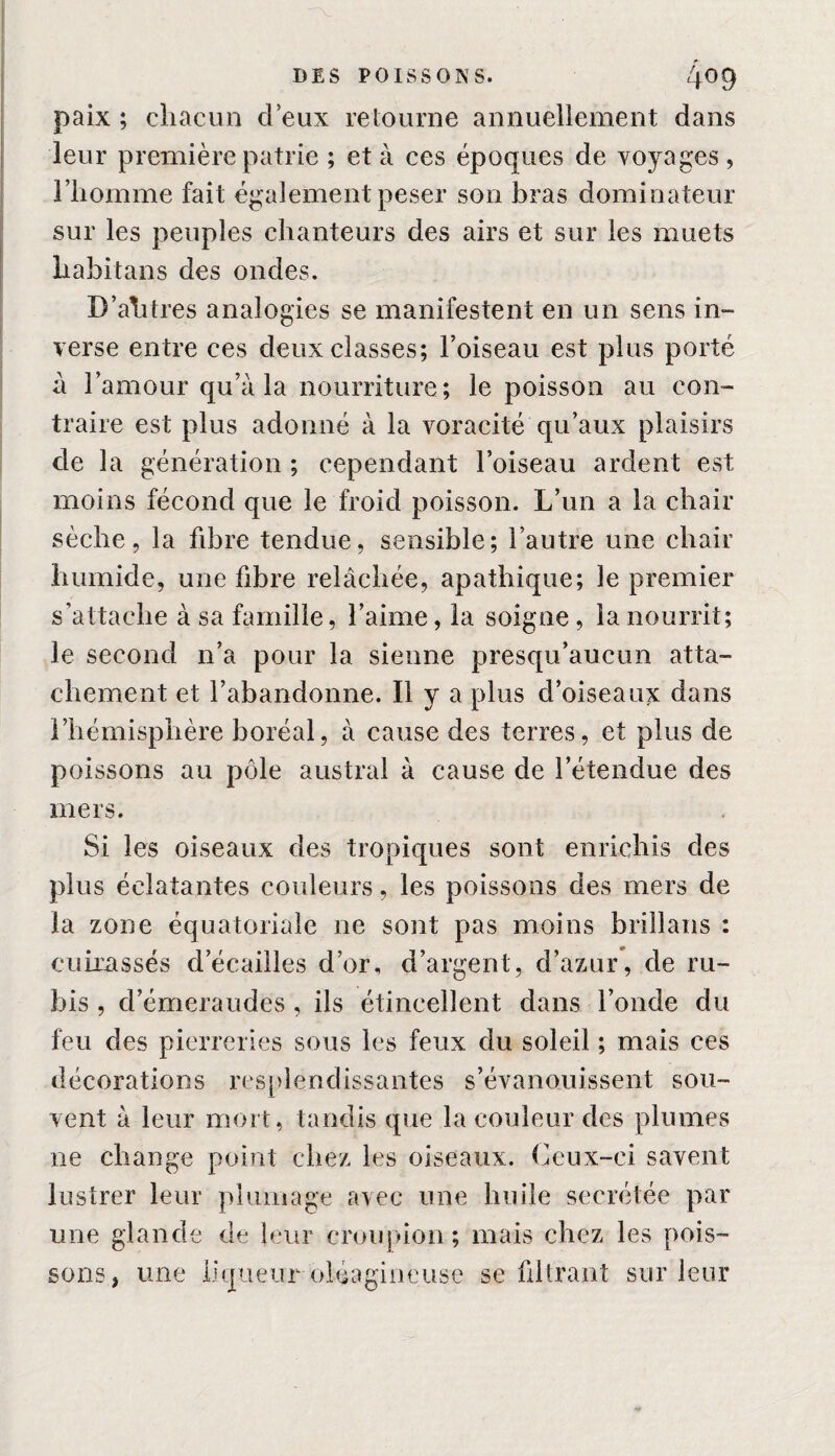 paix ; chacun deux retourne annuellement dans leur première patrie ; et à ces époques de voyages , l’homme fait également peser son bras dominateur sur les peuples chanteurs des airs et sur les muets habitans des ondes. D’ah très analogies se manifestent en un sens in¬ verse entre ces deux classes; l’oiseau est plus porté à l’amour qu’à la nourriture; le poisson au con¬ traire est plus adonné à la voracité qu’aux plaisirs de la génération ; cependant l’oiseau ardent est moins fécond que le froid poisson. L’un a la chair sèche, la fibre tendue, sensible; l’autre une chair humide, une fibre relâchée, apathique; le premier s’attache à sa famille, l’aime, la soigne , la nourrit; le second n’a pour la sienne presqu’aucun atta¬ chement et l’abandonne. Il y a plus d’oiseaux dans l’hémisphère boréal, à cause des terres, et plus de poissons au pôle austral à cause de l’étendue des mers. Si les oiseaux des tropiques sont enrichis des plus éclatantes couleurs, les poissons des mers de la zone équatoriale ne sont pas moins brillans : cuirassés d écaillés d’or, d’argent, d’azur, de ru¬ bis , d’émeraudes , ils étincellent dans l’onde du feu des pierreries sous les feux du soleil ; mais ces décorations resplendissantes s’évanouissent sou¬ vent à leur mort, tandis que la couleur des plumes ne change point chez les oiseaux. Ceux-ci savent lustrer leur plumage avec une huile secrétée par une glande de leur croupion; mais chez les pois¬ sons, une liqueur oléagineuse se filtrant sur leur