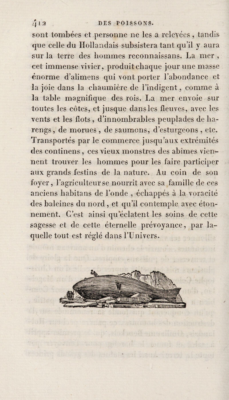 sont tombées et personne ne les a relevées , tandis que celle du Hollandais subsistera tant qu’il y aura sur la terre des hommes reconnaissans. La mer , cet immense vivier, produit chaque jour une masse énorme d’alimens qui vont porter l’abondance et la joie dans la chaumière de l’indigent, comme à la table magnifique des rois. La mer envoie sur toutes les côtes, et jusque dans les fleuves, avec les vents et les flots , d’innombrables peuplades de ha¬ rengs, de morues , de saumons, d’esturgeons , etc. Transportés par le commerce jusqu’aux extrémités des continens , ces vieux monstres des abîmes vien¬ nent trouver les hommes pour les faire participer aux grands festins de la nature. Au coin de son foyer, l’agriculteur se nourrit avec sa famille de ces anciens habitans de l’onde , échappés à la voracité des baleines du nord , et qu’il contemple avec éton¬ nement. C’est ainsi qu éclatent les soins de cette sagesse et de cette éternelle prévoyance, par la¬ quelle tout est réglé dans l’Univers.