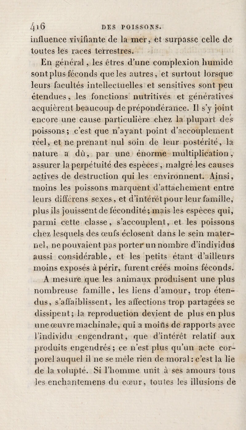 influence vivifiante de la mer, et surpasse celle de toutes les races terrestres. En général, les êtres d’une complexion humide sont plus féconds que les autres, et surtout lorsque leurs facultés intellectuelles et sensitives sont peu étendues, les fonctions nutritives et génératives acquièrent beaucoup de prépondérance. Il s y joint encore une cause particulière chez la plupart des poissons ; c’est que n’ayant point d’accouplement réel, et ne prenant nul soin de leur postérité, la nature a dù, par une énorme multiplication, assurer la perpétuité des espèces , malgré les causes actives de destruction qui les environnent. Ainsi, moins les poissons marquent d’attachement entre leurs différens sexes, et d’intérêt pour leur famille, plus ils jouissent de fécondité ; mais les espèces qui, parmi cette classe, s’accouplent, et les poissons chez lesquels des œufs éclosent dans le sein mater¬ nel, ne pouvaient pas porter un nombre d’individus aussi considérable, et les petits étant d’ailleurs moins exposés à périr, furent créés moins féconds. A mesure que les animaux produisent une plus nombreuse famille, les liens d’amour, trop éten¬ dus, s’affaiblissent, les affections trop partagées se dissipent; la reproduction devient de plus en plus une œuvre machinale, qui a moiils de rapports avec l’individu engendrant, que d’intérêt relatif aux produits engendrés ; ce n’est plus qu’un acte cor¬ porel auquel il ne se mêle rien de moral : c’est la lie de la volupté. Si l’homme unit à ses amours tous les enchantemens du cœur, toutes les illusions de