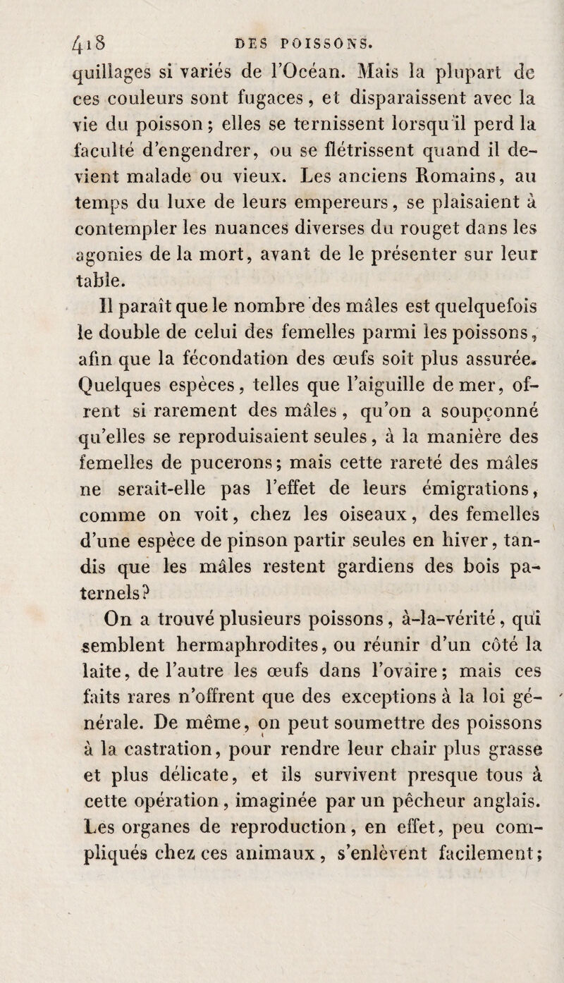 quillages si variés de l’Océan. Mais la plupart de ces couleurs sont fugaces, et disparaissent avec la vie du poisson; elles se ternissent lorsqu’il perd la faculté d’engendrer, ou se flétrissent quand il de¬ vient malade ou vieux. Les anciens Romains, au temps du luxe de leurs empereurs, se plaisaient à contempler les nuances diverses du rouget dans les agonies de la mort, avant de le présenter sur leur table. 11 paraît que le nombre des mâles est quelquefois le double de celui des femelles parmi les poissons, afin que la fécondation des œufs soit plus assurée* Quelques espèces, telles que l’aiguille de mer, of- rent si rarement des mâles , qu’on a soupçonné qu’elles se reproduisaient seules, à la manière des femelles de pucerons ; mais cette rareté des mâles ne serait-elle pas l’effet de leurs émigrations, comme on voit, chez les oiseaux, des femelles d’une espèce de pinson partir seules en hiver, tan¬ dis que les mâles restent gardiens des bois pa¬ ternels? On a trouvé plusieurs poissons, à-la-vérité, qui semblent hermaphrodites, ou réunir d’un côté la laite, de l’autre les œufs dans l’ovaire ; mais ces faits rares n’offrent que des exceptions à la loi gé¬ nérale. De même, on peut soumettre des poissons à la castration, pour rendre leur chair plus grasse et plus délicate, et ils survivent presque tous à cette opération , imaginée par un pêcheur anglais. Les organes de reproduction, en effet, peu com¬ pliqués chez ces animaux, s’enlèvent facilement;