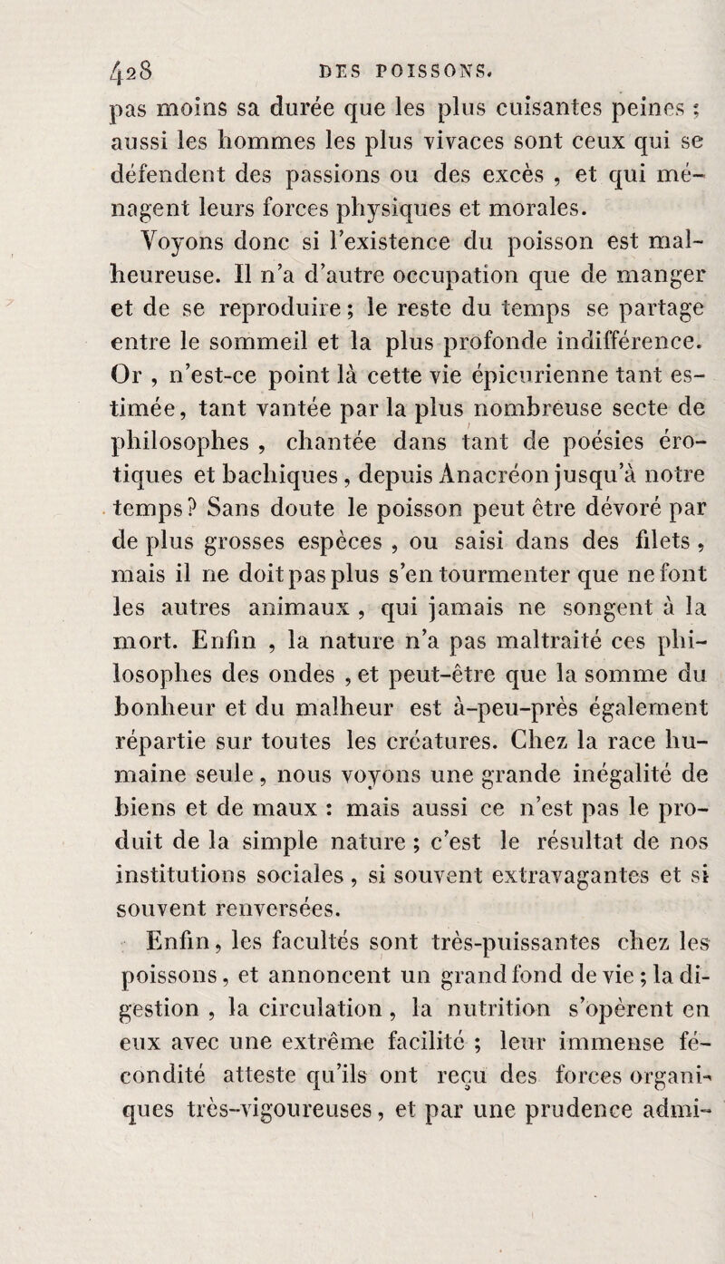 pas moins sa durée que les plus cuisantes peines ; aussi les hommes les plus vivaces sont ceux qui se défendent des passions ou des excès , et qui mé¬ nagent leurs forces physiques et morales. Voyons donc si l’existence du poisson est mal¬ heureuse. Il n’a d’autre occupation que de manger et de se reproduire ; le reste du temps se partage entre le sommeil et la plus profonde indifférence. Or , n’est-ce point là cette vie épicurienne tant es¬ timée, tant vantée par la plus nombreuse secte de philosophes , chantée dans tant de poésies éro¬ tiques et bachiques , depuis Anacréon jusqu’à notre temps? Sans doute le poisson peut être dévoré par de plus grosses espèces , ou saisi dans des filets , mais il ne doit pas plus s’en tourmenter que ne font les autres animaux , qui jamais ne songent à la mort. Enfin , la nature n’a pas maltraité ces phi¬ losophes des ondes , et peut-être que la somme du bonheur et du malheur est à-peu-près également répartie sur toutes les créatures. Chez la race hu¬ maine seule, nous voyons une grande inégalité de biens et de maux : mais aussi ce n’est pas le pro¬ duit de la simple nature ; c’est le résultat de nos institutions sociales, si souvent extravagantes et si souvent renversées. Enfin, les facultés sont très-puissantes chez les poissons, et annoncent un grand tond de vie; la di¬ gestion , la circulation, la nutrition s’opèrent en eux avec une extrême facilité ; leur immense fé¬ condité atteste qu’ils ont reçu des forces organi¬ ques très-vigoureuses, et par une prudence admi-