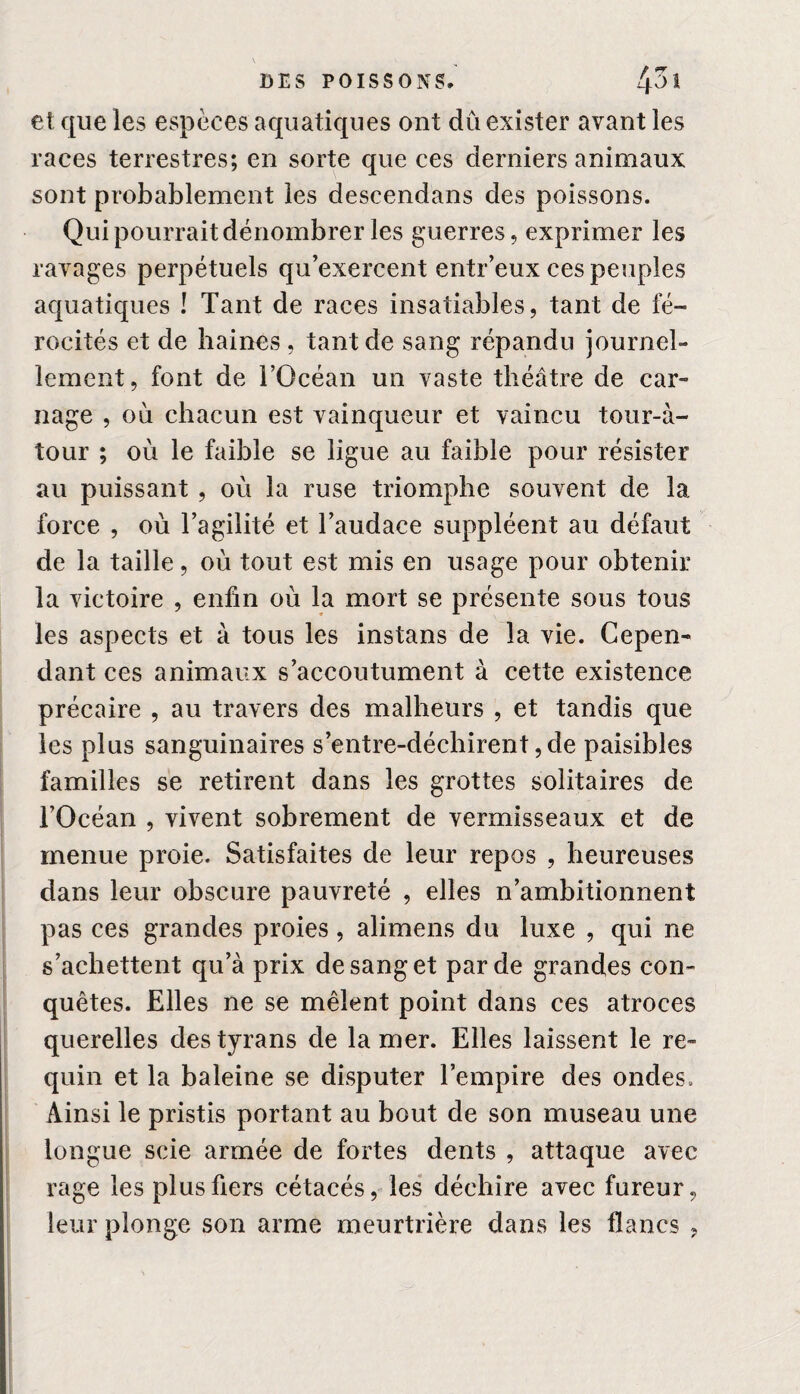 et que les espèces aquatiques ont dû exister avant les races terrestres; en sorte que ces derniers animaux sont probablement les descendans des poissons. Qui pourrait dénombrer les guerres, exprimer les ravages perpétuels qu’exercent entr’eux ces peuples aquatiques ! Tant de races insatiables, tant de fé¬ rocités et de haines , tant de sang répandu journel¬ lement, font de l’Océan un vaste théâtre de car- nage , où chacun est vainqueur et vaincu tour-à- tour ; où le faible se ligue au faible pour résister au puissant , où la ruse triomphe souvent de la force , où l’agilité et l’audace suppléent au défaut de la taille, où tout est mis en usage pour obtenir la victoire , enfin où la mort se présente sous tous les aspects et à tous les instans de la vie. Cepen¬ dant ces animaux s’accoutument à cette existence précaire , au travers des malheurs , et tandis que les plus sanguinaires s’entre-déchirent, de paisibles familles se retirent dans les grottes solitaires de l’Océan , vivent sobrement de vermisseaux et de menue proie. Satisfaites de leur repos , heureuses dans leur obscure pauvreté , elles n’ambitionnent pas ces grandes proies, alimens du luxe , qui ne s’achettent qu’à prix de sang et par de grandes con¬ quêtes. Elles ne se mêlent point dans ces atroces querelles des tyrans de la mer. Elles laissent le re¬ quin et la baleine se disputer l’empire des ondes. Ainsi le pristis portant au bout de son museau une longue scie armée de fortes dents , attaque avec rage les plus fiers cétacés, les déchire avec fureur, leur plonge son arme meurtrière dans les flancs ,